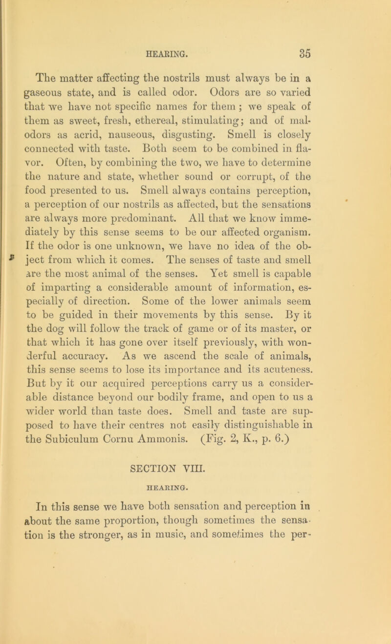 The matter affecting the nostrils must always be in a gaseous state, and is called odor. Odors are so varied that we have not specific names for them ; we speak of them as sweet, fresh, ethereal, stimulating; and of mal* odors as acrid, nauseous, disgusting. Smell is closely connected with taste. Both seem to be combined in fla- vor. Often, by combining the two, we have to determine the nature and state, whether sound or corrupt, of the food presented to us. Smell always contains perception, a perception of our nostrils as affected, but the sensations are always more predominant. All that we know imme- diately by this sense seems to be our affected organism. If the odor is one unknown, we have no idea of the ob- ject from which it comes. The senses of taste and smell are the most animal of the senses. Yet smell is capable of imparting a considerable amount of information, es- pecially of direction. Some of the lower animals seem to be guided in their movements by this sense. By it the dog will follow the track of game or of its master, or that which it has gone over itself previously, with won- derful accuracy. As we ascend the scale of animals, this sense seems to lose its importance and its acuteness. But by it our acquired perceptions carry us a consider- able distance beyond our bodily frame, and open to us a wider world than taste does. Smell and taste are sup- posed to have their centres not easily distinguishable in the Subiculum Cornu Ammonis. (Fig. 2, K., p. 6.) SECTION YIU. HEARING. In this sense we have both sensation and perception in about the same proportion, though sometimes the sensa- tion is the stronger, as in music, and sometimes the per-