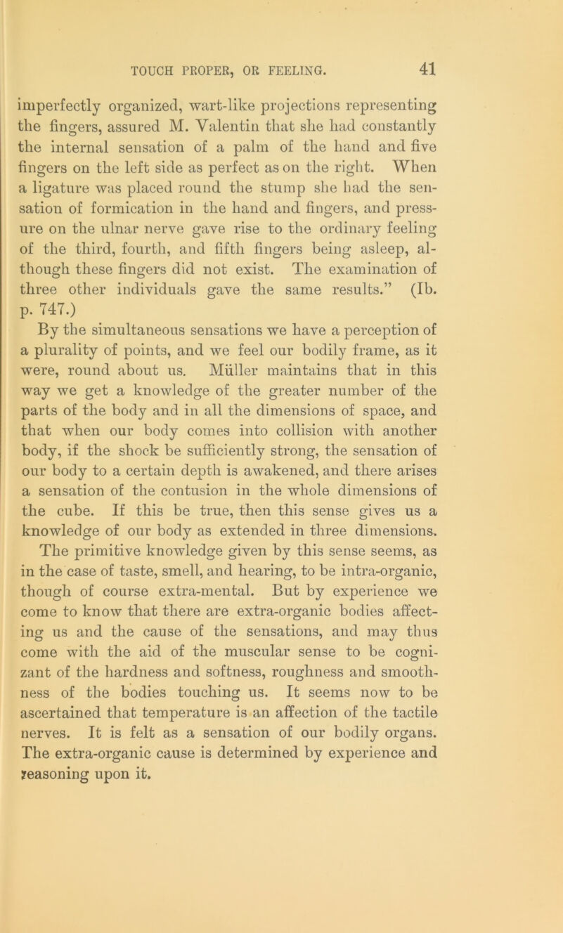 imperfectly organized, wart-like projections representing the fingers, assured M. Valentin that she had constantly the internal sensation of a palm of the hand and five fingers on the left side as perfect as on the right. When a ligature was placed round the stump she had the sen- sation of formication in the hand and fingers, and press- ure on the ulnar nerve gave rise to the ordinary feeling of the third, fourth, and fifth fingers being asleep, al- though these fingers did not exist. The examination of three other individuals gave the same results.” (Ib. p. T4T.) By the simultaneous sensations we have a perception of a plurality of points, and we feel our bodily frame, as it were, round about us. Muller maintains that in this way we get a knowledge of the greater number of the parts of the body and in all the dimensions of space, and that when our body comes into collision with another body, if the shock be sufficiently strong, the sensation of our body to a certain depth is awakened, and there arises a sensation of the contusion in the whole dimensions of the cube. If this be true, then this sense gives us a knowledge of our body as extended in three dimensions. The primitive knowledge given by this sense seems, as in the case of taste, smell, and hearing, to be intra-organic, though of course extra-mental. But by experience we come to know that there are extra-organic bodies affect- ing us and the cause of the sensations, and may thus come with the aid of the muscular sense to be cogni- zant of the hardness and softness, roughness and smooth- ness of the bodies touching us. It seems now to be ascertained that temperature is an affection of the tactile nerves. It is felt as a sensation of our bodily organs. The extra-organic cause is determined by experience and reasoning upon it.