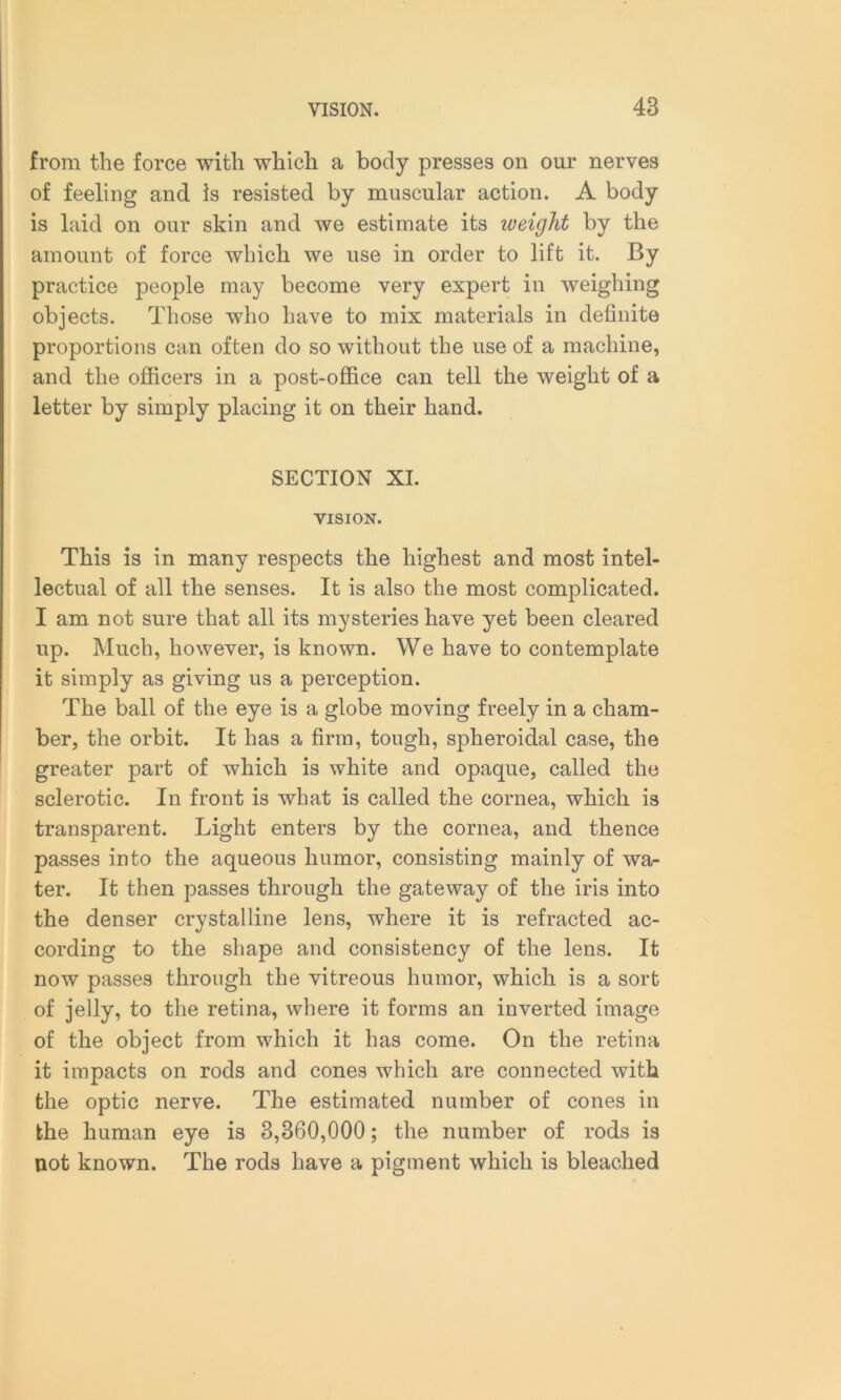 from the force with which a body presses on our nerves of feeling and is resisted by muscular action. A body is laid on our skin and we estimate its iveight by the amount of force which we use in order to lift it. By practice people may become very expert in weighing objects. Those who have to mix materials in definite proportions can often do so without the use of a machine, and the officers in a post-office can tell the weight of a letter by simply placing it on their hand. SECTION XI. VISION. This is in many respects the highest and most intel- lectual of all the senses. It is also the most complicated. I am not sure that all its mysteries have yet been cleared up. Much, however, is known. We have to contemplate it simply as giving us a perception. The ball of the eye is a globe moving freely in a cham- ber, the orbit. It has a firm, tough, spheroidal case, the greater part of which is white and opaque, called the sclerotic. In front is what is called the cornea, which is transparent. Light enters by the cornea, and thence passes into the aqueous humor, consisting mainly of wa- ter. It then passes through the gateway of the iris into the denser crystalline lens, where it is refracted ac- cording to the shape and consistency of the lens. It now passes through the vitreous humor, which is a sort of jelly, to the retina, where it forms an inverted image of the object from which it has come. On the retina it impacts on rods and cones which are connected with the optic nerve. The estimated number of cones in the human eye is 3,360,000; the number of rods is not known. The rods have a pigment which is bleached