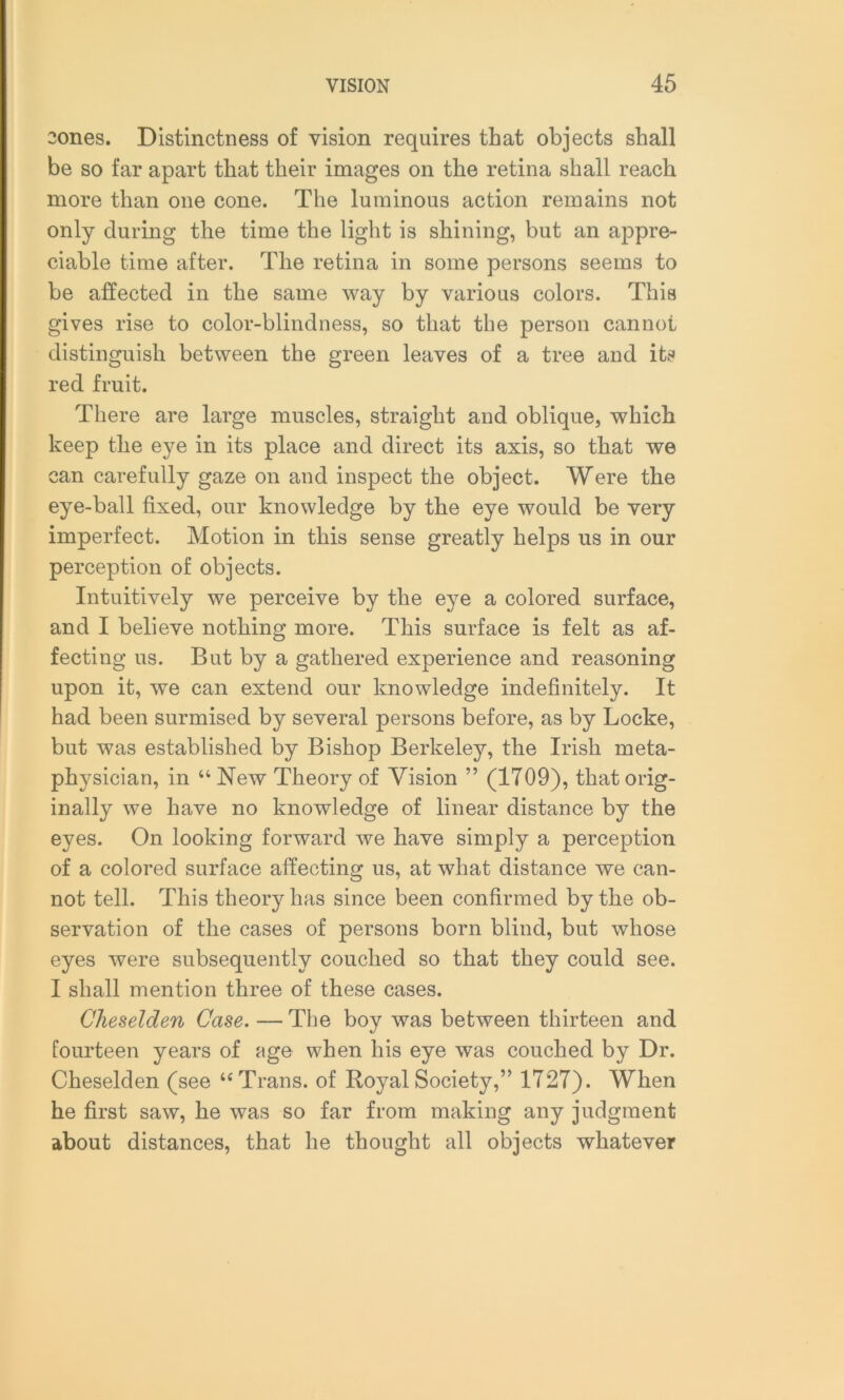 2ones. Distinctness of vision requires that objects shall be so far apart that their images on the retina shall reach more than one cone. The luminous action remains not only during the time the light is shining, but an appre- ciable time after. The retina in some persons seems to be affected in the same way by various colors. This gives rise to color-blindness, so that the person cannot distinguish between the green leaves of a tree and its red fruit. There are large muscles, straight and oblique, which keep the eye in its place and direct its axis, so that we can carefully gaze on and inspect the object. Were the eye-ball fixed, our knowledge by the eye would be very imperfect. Motion in this sense greatly helps us in our perception of objects. Intuitively we perceive by the eye a colored surface, and I believe nothing more. This surface is felt as af- fecting us. But by a gathered experience and reasoning upon it, we can extend our knowledge indefinitely. It had been surmised by several persons before, as by Locke, but was established by Bishop Berkeley, the Irish meta- physician, in u New Theory of Vision ” (1709), that orig- inally we have no knowledge of linear distance by the eyes. On looking forward we have simply a perception of a colored surface affecting us, at what distance we can- not tell. This theory has since been confirmed by the ob- servation of the cases of persons born blind, but whose eyes were subsequently couched so that they could see. I shall mention three of these cases. Gheselclen Case. — The boy was between thirteen and fourteen years of age when his eye was couched by Dr. Cheselden (see “Trans, of Royal Society,” 1727). When he first saw, he was so far from making any judgment about distances, that he thought all objects whatever