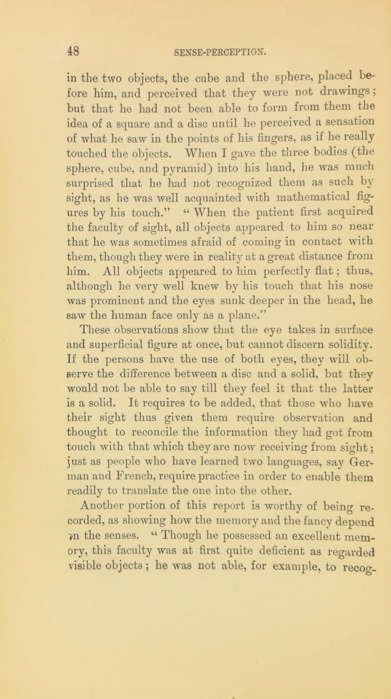 in the two objects, the cube and the sphere, placed be- fore him, and perceived that they were not drawings; but that he had not been able to form from them the idea of a square and a disc until he perceived a sensation of what he saw in the points of his fingers, as if he really touched the objects. When I gave the three bodies (the sphere, cube, and pyramid) into his hand, he was much surprised that he had not recognized them as such by sight, as he was well acquainted with mathematical fig- ures by his touch.” “ When the patient first acquired the faculty of sight, all objects appeared to him so near that he was sometimes afraid of coming in contact with them, though they were in reality at a great distance from him. All objects appeared to him perfectly flat; thus, although he very well knew by his touch that his nose was prominent and the eyes sunk deeper in the head, he saw the human face only as a plane.” These observations show that the eye takes in surface and superficial figure at once, but cannot discern solidity. If the persons have the use of both eyes, they will ob- serve the difference between a disc and a solid, but they would not be able to say till they feel it that the latter is a solid. It requires to be added, that those who have their sight thus given them require observation and thought to reconcile the information they had got from touch with that which they are now receiving from sight; just as people who have learned two languages, say Ger- man and French, require practice in order to enable them readily to translate the one into the other. Another portion of this report is worthy of being re- corded, as showing how the memory and the fancy depend ?n the senses. “ Though he possessed an excellent mem- ory, this faculty was at first quite deficient as regarded visible objects; he was not able, for example, to recog-