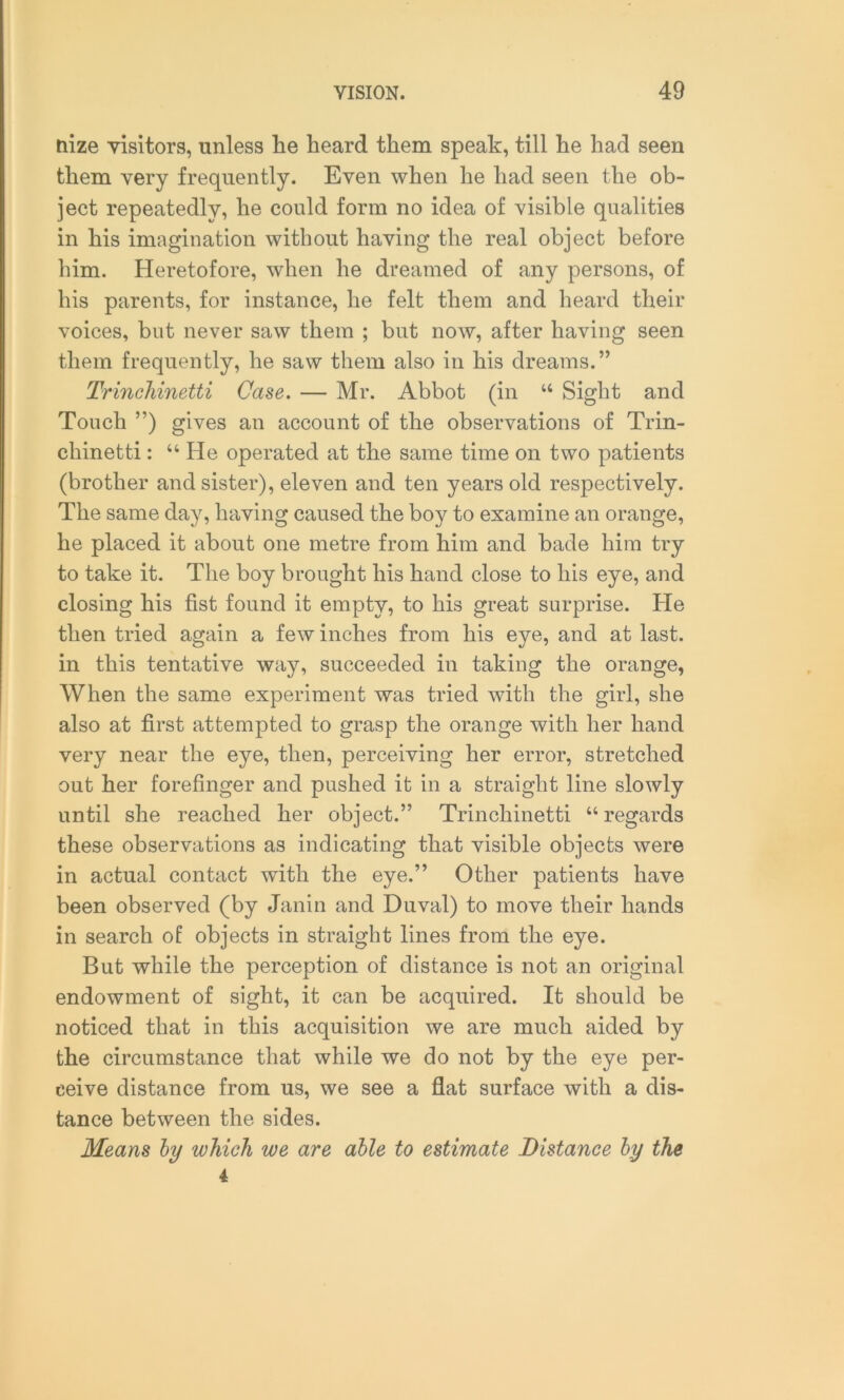 nize visitors, unless lie heard them speak, till he had seen them very frequently. Even when he had seen the ob- ject repeatedly, he could form no idea of visible qualities in his imagination without having the real object before him. Heretofore, when he dreamed of any persons, of his parents, for instance, he felt them and heard their voices, but never saw them ; but now, after having seen them frequently, he saw them also in his dreams.” Trinchinetti Case. — Mr. Abbot (in “ Sight and Touch ”) gives an account of the observations of Trin- chinetti : “ He operated at the same time on two patients (brother and sister), eleven and ten years old respectively. The same day, having caused the boy to examine an orange, he placed it about one metre from him and bade him try to take it. The boy brought his hand close to his eye, and closing his fist found it empty, to his great surprise. He then tried again a few inches from his eye, and at last, in this tentative way, succeeded in taking the orange, When the same experiment was tried with the girl, she also at first attempted to grasp the orange with her hand very near the eye, then, perceiving her error, stretched out her forefinger and pushed it in a straight line slowly until she reached her object.” Trinchinetti “regards these observations as indicating that visible objects were in actual contact with the eye.” Other patients have been observed (by Janin and Duval) to move their hands in search of objects in straight lines from the eye. But while the perception of distance is not an original endowment of sight, it can be acquired. It should be noticed that in this acquisition we are much aided by the circumstance that while we do not by the eye per- ceive distance from us, we see a flat surface with a dis- tance between the sides. Means by which we are able to estimate Distance by the 4