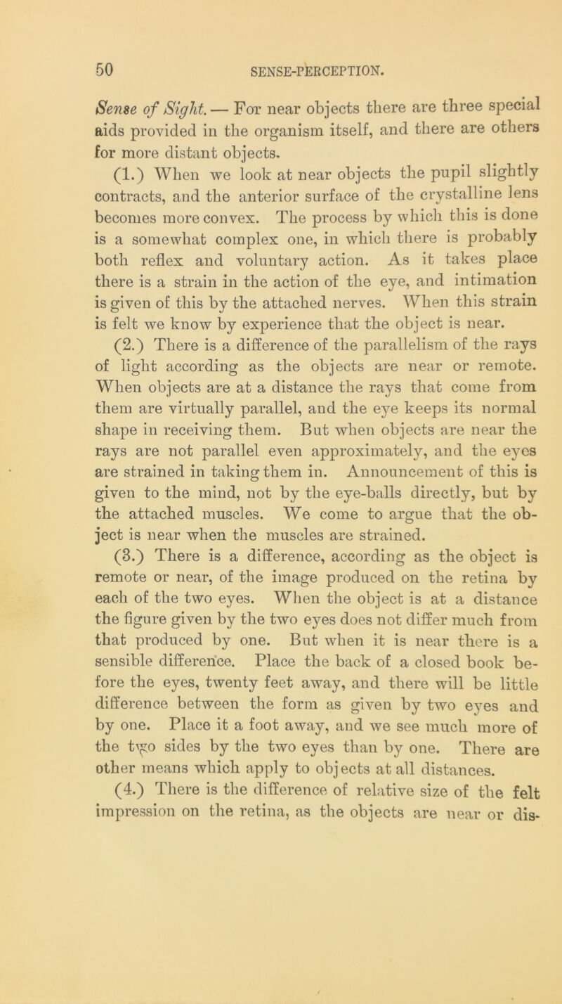 Sense of Sight.— For near objects there are three special aids provided in the organism itself, and there are others for more distant objects. (1.) When we look at near objects the pupil slightly contracts, and the anterior surface of the crystalline lens becomes more convex. The process by which this is done is a somewhat complex one, in which there is probably both reflex and voluntary action. As it takes place there is a strain in the action of the eye, and intimation is given of this by the attached nerves. When this strain is felt we know by experience that the object is near. (2.) There is a difference of the parallelism of the rays of light according as the objects are near or remote. When objects are at a distance the rays that come from them are virtually parallel, and the eye keeps its normal shape in receiving them. But when objects are near the rays are not parallel even approximately, and the eyes are strained in taking them in. Announcement of this is given to the mind, not by the eye-balls directly, but by the attached muscles. We come to argue that the ob- ject is near when the muscles are strained. (3.) There is a difference, according as the object is remote or near, of the image produced on the retina by each of the two eyes. When the object is at a distance the figure given by the two eyes does not differ much from that produced by one. But when it is near there is a sensible difference. Place the back of a closed book be- fore the eyes, twenty feet away, and there will be little difference between the form as given by two eyes and by one. Place it a foot away, and we see much more of the tym sides by the two eyes than by one. There are other means which apply to objects at all distances. (4.) There is the difference of relative size of the felt impression on the retina, as the objects are near or dis-