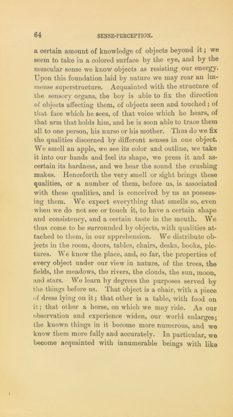 a certain amount of knowledge of objects beyond it; we seem to take in a colored surface by the eye, and by the muscular sense we know objects as resisting our energy. Upon this foundation laid by nature we may rear an im- mense superstructure. Acquainted with the structure of the sensory organs, the boy is able to fix the direction of objects affecting them, of objects seen and. touched; of that face which he sees, of that voice which he hears, of that arm that holds him, and he is soon able to trace them all to one person, his nurse or his mother. Thus do we fix the qualities discerned by different senses in one object. We smell an apple, we see its color and outline, we take it into our hands and feel its shape, we press it and as- certain its hardness, and we hear the sound the crushing makes. Henceforth the very smell or sight brings these qualities, or a number of them, before us, is associated with these qualities, and is conceived by us as possess- ing them. We expect everything that smells so, even when we do not see or touch it, to have a certain shape and consistency, and a certain taste in the mouth. We thus come to be surrounded by objects, with qualities at- tached to them, in our apprehension. We distribute ob- jects in the room, doors, tables, chairs, desks, books, pic- tures. We know the place, and, so far, the properties of every object under our view in nature, of the trees, the fields, the meadows, the rivers, the clouds, the sun, moon, and stars. We learn by degrees the purposes served by the things before us. That object is a chair, with a piece of dress lying on it; that other is a table, with food on it; that other a horse, on which we may ride. As our observation and experience widen, our world enlarges; the known things in it become more numerous, and we know them more fully and accurately. In particular, we become acquainted with innumerable beings with like