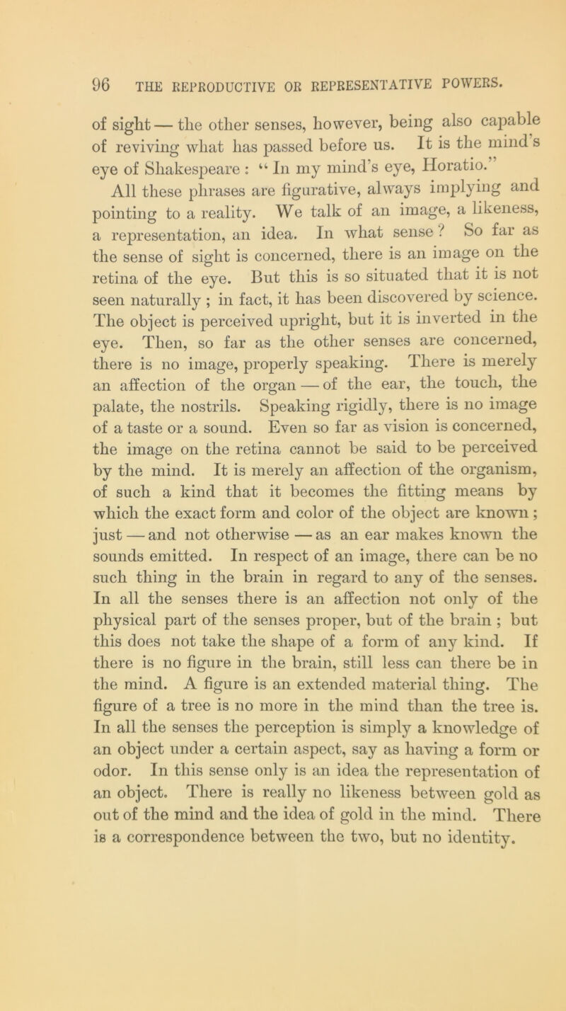 of siglit—the other senses, however, being also capable of reviving what has passed before us. It is the mind s eye of Shakespeare : “In my mind’s eye, Horatio. All these phrases are figurative, always implying and pointing to a reality. We talk of an image, a likeness, a representation, an idea. In what sense ? So far as the sense of sight is concerned, there is an image on the retina of the eye. But this is so situated that it is not seen naturally ; in fact, it has been discovered by science. The object is perceived upright, but it is inverted in the eye. Then, so far as the other senses are concerned, there is no image, properly speaking. There is merely an affection of the organ — of the ear, the touch, the palate, the nostrils. Speaking rigidly, there is no image of a taste or a sound. Even so far as vision is concerned, the image on the retina cannot be said to be perceived by the mind. It is merely an affection of the organism, of such a kind that it becomes the fitting means by which the exact form and color of the object are known; just — and not otherwise — as an ear makes known the sounds emitted. In respect of an image, there can be no such thing in the brain in regard to any of the senses. In all the senses there is an affection not only of the physical part of the senses proper, but of the brain ; but this does not take the shape of a form of any kind. If there is no figure in the brain, still less can there be in the mind. A figure is an extended material thing. The figure of a tree is no more in the mind than the tree is. In all the senses the perception is simply a knowledge of an object under a certain aspect, say as having a form or odor. In this sense only is an idea the representation of an object. There is really no likeness between gold as out of the mind and the idea of gold in the mind. There is a correspondence between the two, but no identity.