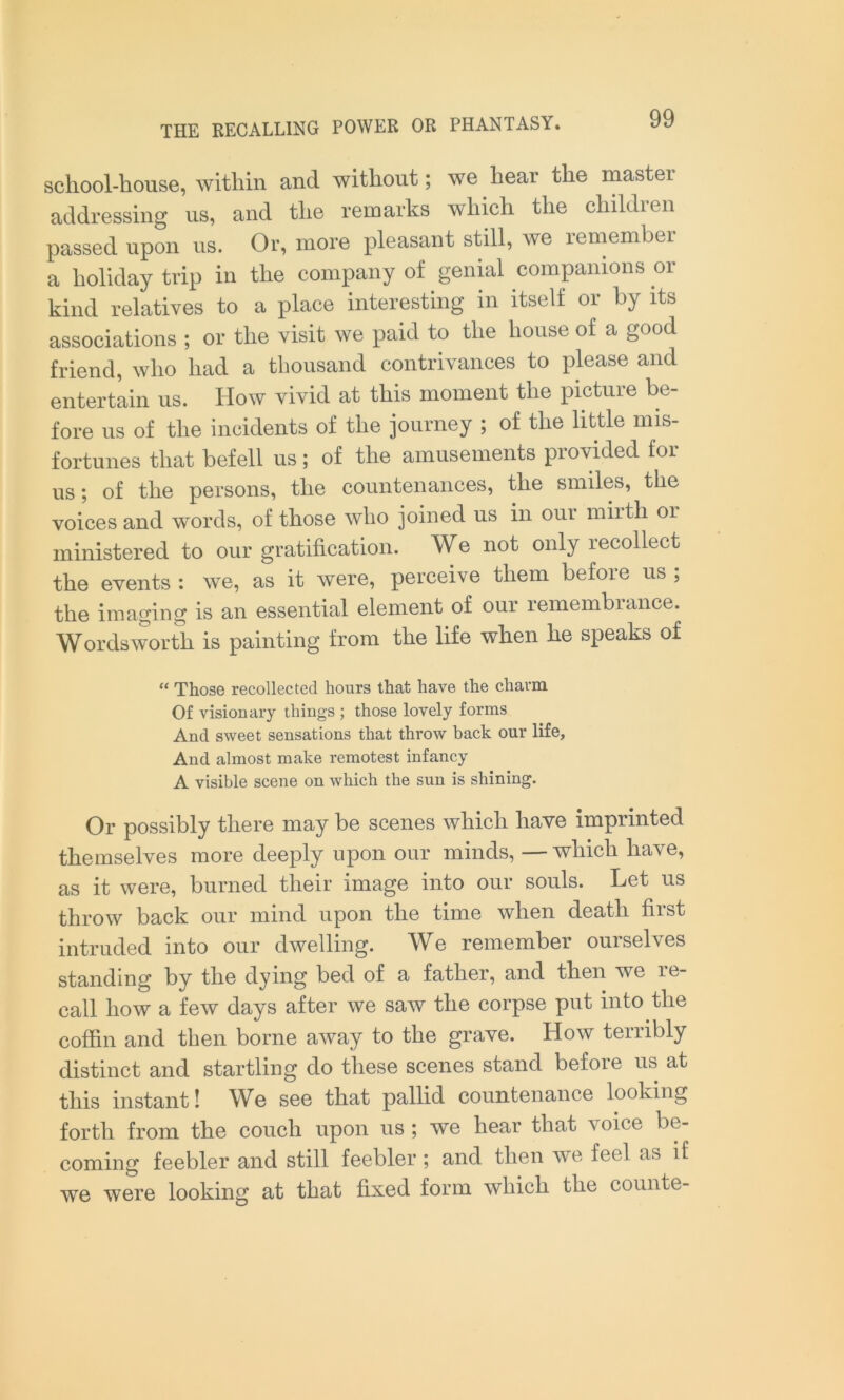 school-house, within and without; we hear the master addressing us, and the remarks which the childien passed upon us. Or, more pleasant still, we remember a holiday trip in the company of genial companions or kind relatives to a place interesting in itself or by its associations ; or the visit we paid to the house of a good friend, who had a thousand contrivances to please and entertain us. How vivid at this moment the picture be- fore us of the incidents of the journey ; of the little mis- fortunes that befell us; of the amusements provided for us; of the persons, the countenances, the smiles, the voices and words, of those who joined us in our mirth 01 ministered to our gratification. We not only recollect the events : we, as it were, perceive them before us ; the imaging is an essential element of our remembrance. Wordsworth is painting from the life when he speaks of “ Those recollected hours that have the charm Of visionary things ; those lovely forms And sweet sensations that throw back our life. And almost make remotest infancy A visible scene on which the sun is shining. Or possibly there may be scenes which have imprinted themselves more deeply upon our minds, — which have, as it were, burned their image into our souls. Let us throw back our mind upon the time when death first intruded into our dwelling. We remember ourselves standing by the dying bed of a father, and then we le call how a few days after we saw the corpse put into the coffin and then borne away to the grave. How terribly distinct and startling do these scenes stand before us at this instant! We see that pallid countenance looking forth from the couch upon us ; we hear that voice be- coming feebler and still feebler ; and then we feel as if we were looking at that fixed form which the counte-