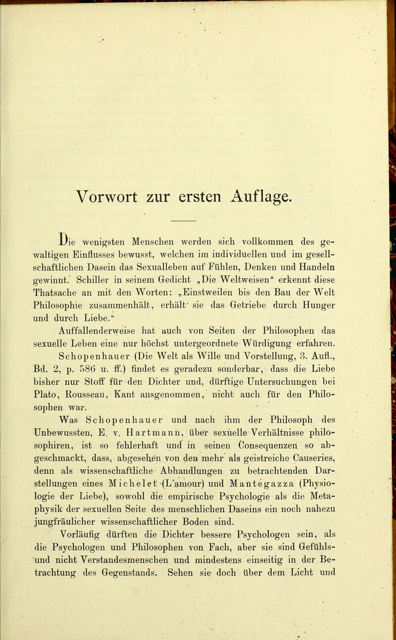 Die wenigsten Menschen werden sich vollkommen des ge- waltigen Einflusses bewusst, welchen im individuellen und im gesell- schaftlichen Dasein das Sexualleben auf Fühlen, Denken und Handeln gewinnt. Schiller in seinem Gredicht „Die Weltweisen“ erkennt diese Thatsache an mit den Worten: „Einstweilen bis den Bau der Welt Philosophie zusammenhält, erhält' sie das Getriebe durch Hunger und durch Liebe.“ Auffallenderweise hat auch von Seiten der Philosophen das sexuelle Leben eine nur höchst untergeordnete Würdigung erfahren. Schopenhauer (Die Welt als Wille und Vorstellung, 3. Auf!., Bd. 2, p. 586 u. ff.) findet es geradezu sonderbar, dass die Liebe bisher nur Stoff für den Dichter und, dürftige Untersuchungen bei Plato, Rousseau, Kant ausgenommen, nicht auch für den Philo- sophen war. Was Schopenhauer und nach ihm der Philosoph des Unbewussten, E. v. Hartmann, über sexuelle Verhältnisse philo- sophiren, ist so fehlerhaft und in seinen Consequenzen so ab- geschmackt, dass, abgesehen von den mehr als geistreiche Causeries, denn als wissenschaftliche- Abhandlungen zu betrachtenden Dar- stellungen eines Michelet‘(L’amour) und Mantegazza (Physio- logie der Liebe), sowohl die empirische Psychologie als die Meta- physik der sexuellen Seite des menschlichen Daseins ein noch nahezu jungfräulicher wissenschaftlicher Boden sind. Vorläufig dürften die Dichter bessere Psychologen sein, als die Psychologen und Philosophen von Fach, aber sie sind Gefühls- und nicht Verstandesmenschen und mindestens einseitig in der Be- trachtung des Gegenstands. Sehen sie doch über dem Licht und