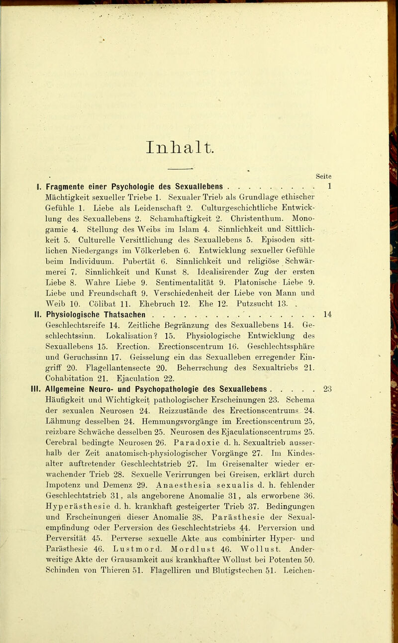 Inhalt Seite I. Fragmente einer Psychologie des Sexuallebens 1 Mächtigkeit sexueller Triebe 1. Sexualer Trieb als Grundlage ethischer Gefühle 1. Liebe als Leidenschaft 2. Culturgeschichtliche Entwick- lung des Sexuallebens 2. Schamhaftigkeit 2. Christenthum. Mono- gamie 4. Stellung des Weibs im Islam 4. Sinnlichkeit und Sittlich- keit 5. Culturelle Versittlichung des Sexuallebens 5. Episoden sitt- lichen Niedergangs im Völkerleben 6. Entwicklung sexueller Gefühle beim Individuum. Pubertät 6. Sinnlichkeit und religiöse Schwär- merei 7. Sinnlichkeit und Kunst 8. Idealisirender Zug der ersten Liebe 8. Wahre Liebe 9. Sentimentalität 9. Platonische Liebe 9. Liebe und Freundschaft 9. Verschiedenheit der Liebe von Mann und Weib 10. Cölibat 11. Ehebruch 12. Ehe 12. Putzsucht 13. . II. Physiologische Thatsachen 14 Geschlechtsreife 14. Zeitliche Begränzung des Sexuallebens 14. Ge- schlechtssinn. Lokalisation ? 15. Physiologische Entwicklung des Sexuallebens 15. Erection. Erectionscentrum 16. Geschlechtssphäre und Geruchssinn 17. Geisselung ein das Sexualleben erregender Ein- griff 20. Flagellantensecte 20. Beherrschung des Sexualtriebs 21. Cohabitation 21. Ejaculation 22. III. Allgemeine Neuro- und Psychopathologie des Sexuallebens 23 Häufigkeit und Wichtigkeit pathologischer Erscheinungen 23. Schema der sexualen Neurosen 24. Reizzustände des Erectionscentrums 24. Lähmung desselben 24. Hemmungsvorgänge im Erectionscentrum 25, reizbare Schwäche desselben 25. Neurosen des Ejaculationscentrums 25. Cerebral bedingte Neurosen 26. Paradoxie d. h. Sexualtrieb ausser- halb der Zeit anatomisch-physiologischer Vorgänge 27. Im Kindes- alter auftretender Geschlechtstrieb 27. Im Greisenalter wieder er- wachender Trieb 28. Sexuelle Verirrungen bei Greisen, erklärt durch Impotenz und Demenz 29. Anaesthesia sexualis d. h. fehlender Geschlechtstrieb 31, als angeborene Anomalie 31, als erworbene 36. Hyperästhesie d. h. krankhaft gesteigerter Trieb 37. Bedingungen und Erscheinungen dieser Anomalie 38. Parästhesie der Sexual- emj)findung oder Perversion des Geschlechtstriebs 44. Perversion und Perversität 45. Perverse sexuelle Akte aus combinirter Hyper- und Parästhesie 46. Lustmord. Mordlust 46. Wollust. Ander- weitige Akte der Grausamkeit aus krankhafter Wollust bei Potenten 50. Schinden von Thieren 51. Flagelliren und Blutigstechen 51- Leichen-