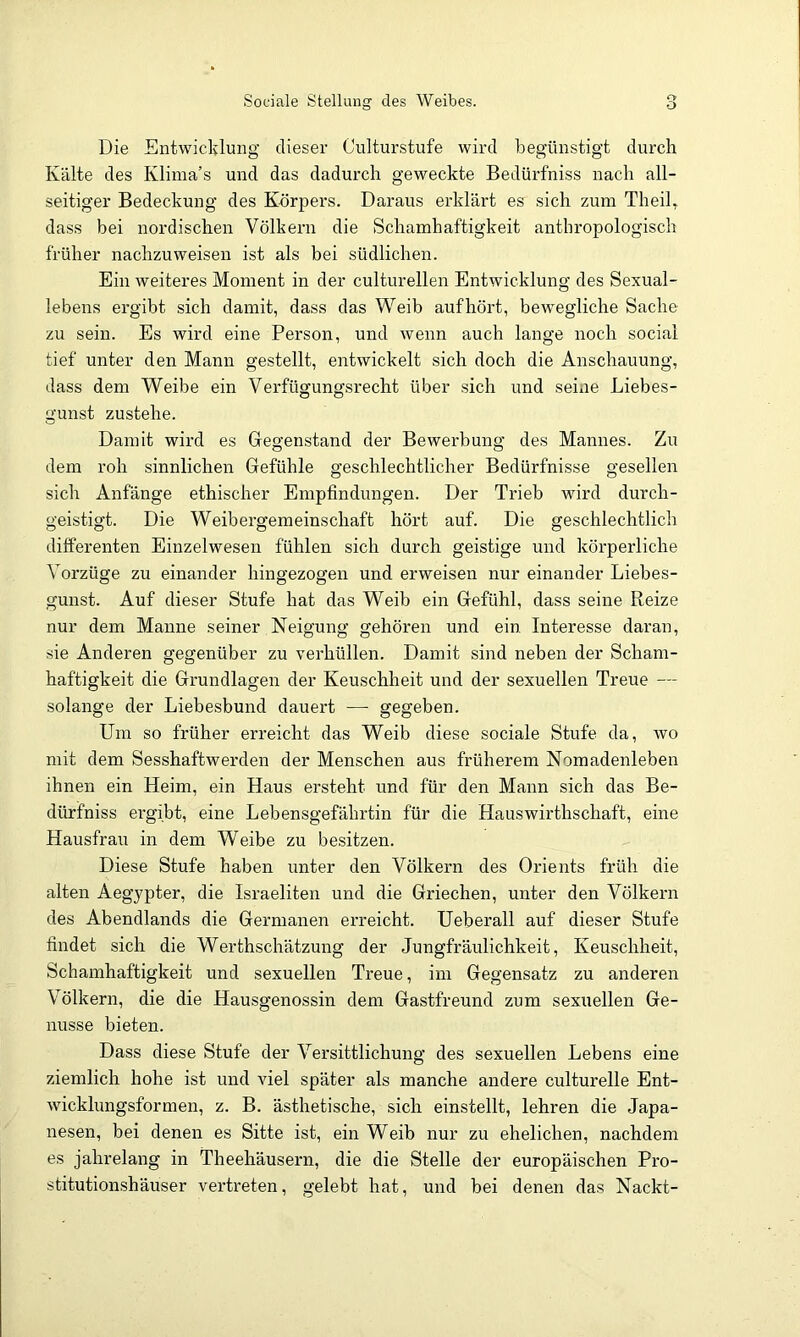 Sociale Stellung des Weibes. Die Entwicldung dieser Culturstufe wird begünstigt durch Kälte des Klima’s und das dadurch geweckte Bedürfniss nach all- seitiger Bedeckung des Körpers. Daraus erklärt es sich zum Theil, dass bei nordischen Völkern die Schamhaftigkeit antbropologisch früher nachzuweisen ist als bei südlichen. Ein weiteres Moment in der culturellen Entwicklung des Sexual- lebens ergibt sich damit, dass das Weib auf hört, bewegliche Sache zu sein. Es wird eine Person, und wenn auch lange noch social tief unter den Mann gestellt, entwickelt sich doch die Anschauung, dass dem Weibe ein Verfügungsrecht über sich und seine Liebes- gunst zustehe. Damit wird es Gegenstand der Bewerbung des Mannes. Zu dem roh sinnlichen Gefühle geschlechtlicher Bedürfnisse gesellen sich Anfänge ethischer Empfindungen. Der Trieb wird durch- geistigt. Die Weibergemeinschaft hört auf. Die geschlechtlich differenten Einzelwesen fühlen sich durch geistige und körperliche Vorzüge zu einander hingezogen und erweisen nur einander Liebes- gunst. Auf dieser Stufe hat das Weib ein Gefühl, dass seine Reize nur dem Manne seiner Neigung gehören und ein Interesse daran, sie Anderen gegenüber zu verhüllen. Damit sind neben der Scham- haftigkeit die Grundlagen der Keuschheit und der sexuellen Treue — solange der Liebesbund dauert — gegeben. Um so früher erreicht das Weib diese sociale Stufe da, wo mit dem Sesshaftwerden der Menschen aus früherem Nomadenleben ihnen ein Heim, ein Haus ersteht und für den Mann sich das Be- dürfniss ei'gibt, eine Lebensgefährtin für die Hauswirthschaft, eine Hausfrau in dem Weibe zu besitzen. Diese Stufe haben unter den Völkern des Orients früh die alten Aegypter, die Israeliten und die Griechen, unter den Völkern des Abendlands die Germanen erreicht. Ueberall auf dieser Stufe findet sich die Werthschätzung der Jungfräulichkeit, Keuschheit, Schamhaftigkeit und sexuellen Treue, im Gegensatz zu anderen Völkern, die die Hausgenossin dem Gastfreund zum sexuellen Ge- nüsse bieten. Dass diese Stufe der Versittlichung des sexuellen Lebens eine ziemlich hohe ist und viel später als manche andere culturelle Ent- wickhmgsformen, z. B. ästhetische, sich einstellt, lehren die Japa- nesen, bei denen es Sitte ist, ein Weib nur zu ehelichen, nachdem es jahrelang in Theehäusern, die die Stelle der europäischen Pro- stitutiomshäuser vertreten, gelebt hat, und bei denen das Nackt-