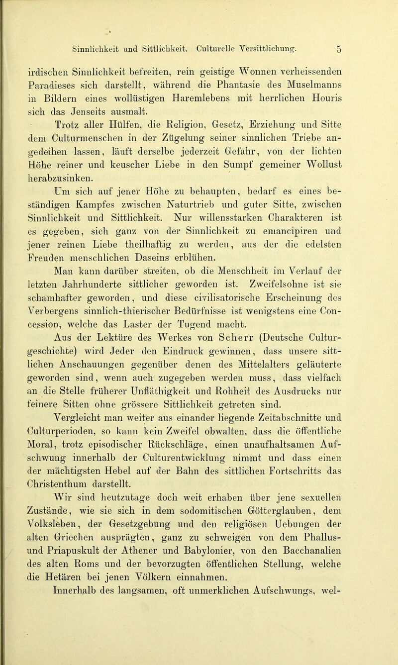 Sinnlichkeit und Sittlichkeit. Culturelle Versittlichung. o irclisclien Sinnlichkeit befreiten, rein geistige Wonnen verheissenden Paradieses sich darstellt, während die Phantasie des Muselmanns in Bildern eines wollüstigen Haremlebens mit herrlichen Houris sich das Jenseits ausmalt. Trotz aller Hülfen, die Religion, Gesetz, Erziehung und Sitte dem Culturmenschen in der Zügelung seiner sinnlichen Triebe an- gedeihen lassen, läuft derselbe jederzeit Gefahr, von der lichten Höhe reiner und keuscher Liebe in den Sumpf gemeiner Wollust herabzusinken. Um sich auf jener Höhe zu behaupten, bedarf es eines be- ständigen Kampfes zwischen Naturti'ieb und guter Sitte, zwischen Sinnlichkeit und Sittlichkeit. Nur willensstarken Charakteren ist es gegeben, sich ganz von der Sinnlichkeit zu emancipiren und jener reinen Liebe theilhaftig zu wei'den, aus der die edelsten Freuden menschlichen Daseins erblühen. Man kann darüber streiten, ob die Menschheit im Verlauf der letzten Jahrhunderte sittlicher geworden ist. Zweifelsohne ist sie schamhafter geworden, und diese civilisatorische Erscheinung des Verbergens sinnlich-thierischer Bedürfnisse ist wenigstens eine Con- cession, welche das Laster der Tugend macht. Aus der Lektüre des Werkes von Scherr (Deutsche Cultur- geschichte) wird Jeder den Eindruck gewinnen, dass unsere sitt- lichen Anschauungen gegenüber denen des Mittelalters geläuterte geworden sind, wenn auch zugegeben werden muss, dass vielfach an die Stelle früherer Unfläthigkeit und Rohheit des Ausdrucks nur feinere Sitten ohne grössere Sittlichkeit getreten sind. Vergleicht man weiter aus einander liegende Zeitabschnitte und Culturperioden, so kann kein Zweifel obwalten, dass die öffentliche Moral, trotz episodischer Rückschläge, einen unaufhaltsamen Auf- schwung innerhalb der Culturentwicklung nimmt und dass einen der mächtigsten Hebel auf der Bahn des sittlichen Fortschritts das Christenthum darstellt. Wir sind heutzutage doch weit erhaben über jene sexuellen Zustände, wie sie sich in dem sodomitischen Göttcrglauben, dem Volksleben, der Gesetzgebung und den religiösen Uebungen der alten Griechen ausprägten, ganz zu schweigen von dem Phallus- und Priapuskult der Athener und Babylonier, von den Bacchanalien des alten Roms und der bevorzugten öffentlichen Stellung, welche die Hetären bei jenen Völkern einnahmen. Innerhalb des langsamen, oft unmerklichen Aufschwungs, wel-