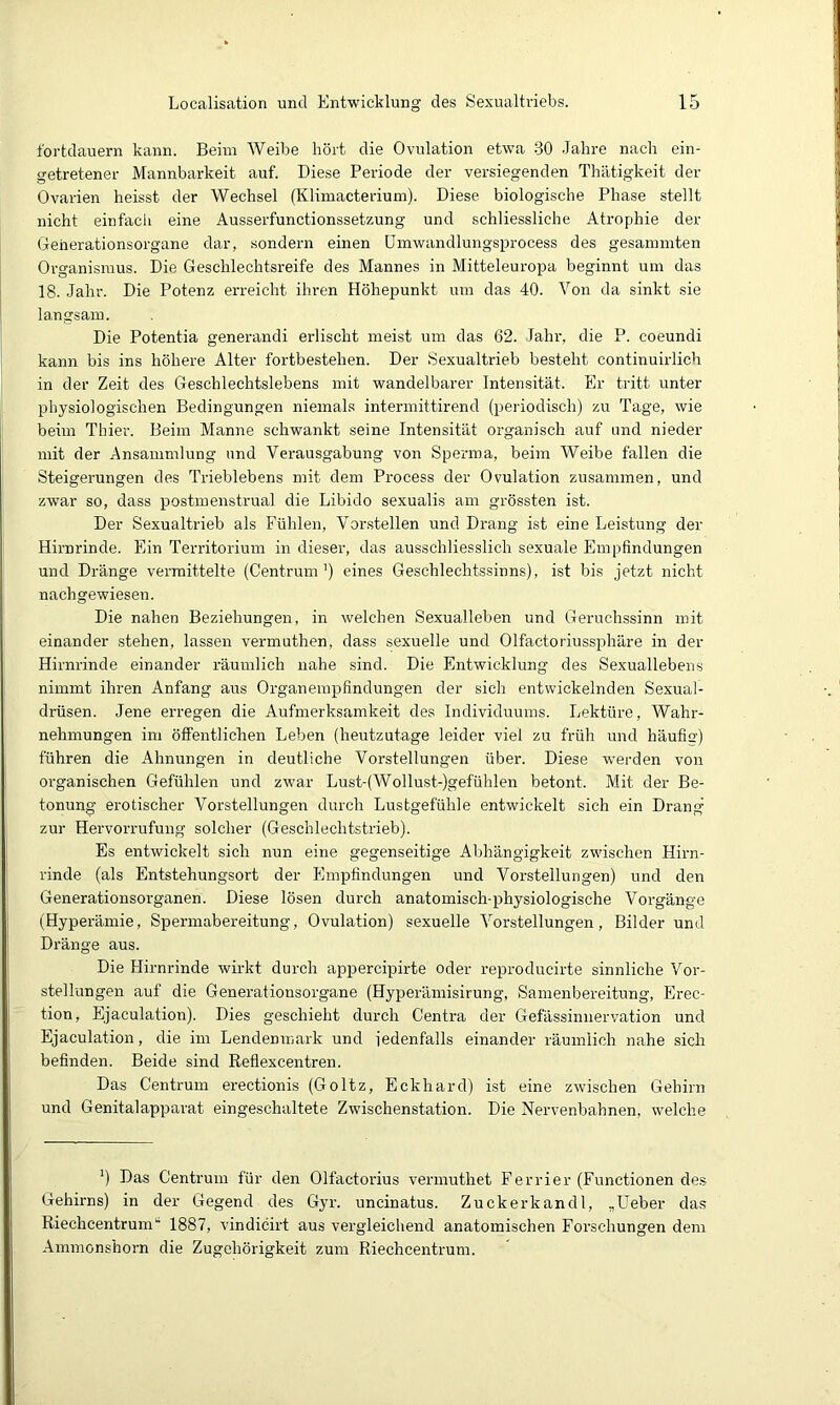 fortdauern kann. Beim Weibe hört die Ovulation etwa -30 -Jahre nach ein- getretener Mannbarkeit auf. Diese Periode der versiegenden Thätigkeit der Ovarien heisst der Wechsel (Klimacterium). Diese biologische Phase stellt nicht einfach eine Ausserfunctionssetzung und schliessliche Atrophie der Geherationsorgane dar, sondern einen ümwandlungsprocess des gesammten Organismus. Die Geschlechtsreife des Mannes in Mitteleuropa beginnt um das 18. Jahr. Die Potenz erreicht ihren Höhepunkt um das 40. Von da sinkt sie langsam. Die Potentia generandi erlischt meist um das 62. Jahr, die P. coeundi kann bis ins höhere Alter fortbestehen. Der Sexualtrieb besteht continuirlich in der Zeit des Geschlechtslebens mit wandelbarer Intensität. Er tritt unter physiologischen Bedingungen niemals intermittirend (periodisch) zu Tage, wie beim Thier. Beim Manne schwankt seine Intensität organisch auf und nieder mit der Ansammlung und Verausgabung von Sperma, beim Weibe fallen die Steigerungen des Trieblebens mit dem Process der Ovulation zusammen, und zwar so, dass postmenstrual die Libido sexualis am grössten ist. Der Sexualtrieb als Fühlen, Vorstellen und Drang ist eine Leistung der Hirnrinde. Ein Territorium in dieser, das ausschliesslich sexuale Empfindungen und Dränge vermittelte (Centrum’) eines Geschlechtssinns), ist bis jetzt nicht nachgewiesen. Die nahen Beziehungen, in welchen Sexualleben und Geruchssinn mit einander stehen, lassen vermuthen, dass sexuelle und 01factoriuss2)häre in der Hirnrinde einander räumlich nahe sind. Die Entwicklung des Sexuallebens nimmt ihren Anfang aus Organemi3findungen der sich entwickelnden Sexual- drüsen. Jene erregen die Aufmerksamkeit des Individuums. Lektüre, Wahr- nehmungen im öfiFentlichen Leben (heutzutage leider viel zu früh und häufig) führen die Ahnungen in deutliche Vorstellungen über. Diese werden von organischen Gefühlen und zwar Lust-(Wollust-)gefühlen betont. Mit der Be- tonung erotischer Vorstellungen durch Lustgefühle entwickelt sich ein Drang zur Hervorrufung solcher (Geschlechtstrieb). Es entwickelt sich nun eine gegenseitige Abhängigkeit zwischen Hirn- rinde (als Entstehungsort der Empfindungen und Vorstellungen) und den Generationsorganen. Diese lösen durch anatomisch-physiologische Vorgänge (Hyperämie, Spermabereitung, Ovulation) sexuelle Vorstellungen, Bilder und Dränge aus. Die Hirnrinde wirkt durch appercipirte oder reproducirte sinnliche Vor- stellungen auf die Generationsorgane (Hyperämisirung, Samenbereitung, Erec- tion, Ejaculation). Dies geschieht durch Centra der Gefässinnervation und Ejaculation, die im Lendenmark und iedenfalls einander räumlich nahe sich befinden. Beide sind Reflexcentren. Das Centrum erectionis (Goltz, Eckhard) ist eine zwischen Gehirn und Genitalapparat eingeschaltete Zwischenstation. Die Nervenbahnen, welche ’) Das Centrum für den Olfactorius vermuthet Ferrier (Functionen de.s Gehirns) in der Gegend des Gyr. uncinatus. Zuckerkandl, „Heber das Riechcentrum*• 1887, vindicirt aus vergleichend anatomischen Forschungen dem Ammonshorn die Zugehörigkeit zum Riechcentrum.