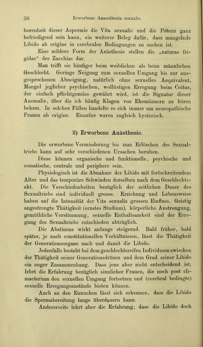 borenheit dieser Aspermie die Vita sexualis und die Pdtenz ganz befriedigend sein kann, ein weiterer Beleg dafür, dass mangelnde Libido ab origine in cerebralen Bedingungen zu suchen ist. Eine mildere Form der Anästhesie stellen die „naturae fri- gidae“ des Zacchias dar. Man trifft sie häufiger beim weiblichen als beim männlichen Greschlecht. Geringe Neigung zum sexuellen Umgang bis zur aus- gesprochenen Abneigung, natürlich ohne sexuelles Aequivalent, Mangel jeglicher psychischen, wollüstigen Erregung beim Coitus, der einfach pflichtgemäss gewährt wird, ist die Signatur dieser Anomalie, über die ich häufig Klagen von Ehemännern zu hören bekam. In solchen Fällen handelte es sich immer um neuropathische Frauen ab origine. Einzelne waren zugleich hysterisch. 2) Erworbene Anästhesie. Die erworbene Verminderung bis zum Erlöschen des Sexual- triebs kann auf sehr verschiedenen Ursachen beruhen. Diese können organische und funktionelle, psychische und somatische, centrale und periphere sein. Physiologisch ist die Abnahme der Libido mit fortschreitendem Alter und das temporäre Schwinden derselben nach dem Geschlechts- akt. Die Verschiedenheiten bezüglich der zeitlichen Dauer des Sexualtriebs sind individuell grosse. Erziehung und Lebensweise haben auf die Intensität der Vita sexualis grossen Einfluss. Geistig angestrengte Thätigkeit (ernstes Studium), körperliche Anstrengung, gemüthliche Verstimmung, sexuelle Enthaltsamkeit sind der Erre- gung des Sexualtriebs entschieden abträglich. Die Abstinenz wirkt anfangs steigernd. Bald früher, bald später, je nach constitutionellen Verhältnissen, lässt die Thätigkeit der Generationsorgane nach und damit die Libido. Jedenfalls besteht bei dem geschlechtsreifen Individuum zwischen der Thätigkeit seiner Generationsdrüsen und dem Grad seiner Libido ein enger Zusammenhang. Dass jene aber nicht entscheidend ist, lehrt die Erfahrung bezüglich sinnlicher Frauen, die noch post cli- macterium den sexuellen Umgang fortsetzen und (cerebral bedingte) sexuelle Erregungszustände bieten können. Auch an den Eunuchen lässt sich erkennen, dass die Libido die Spermabereitung lange überdauern kann. Andererseits lehrt aber die Erfahrung, dass die Libido doch