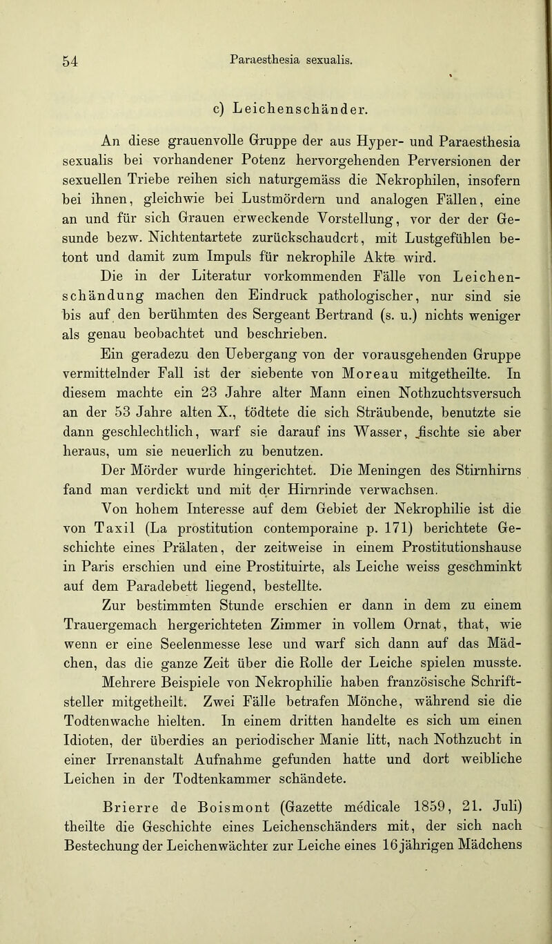 c) Leichenscliänder. An diese grauenvolle Gruppe der aus Hyper- und Paraesthesia sexualis bei vorhandener Potenz hervorgehenden Perversionen der sexuellen Triebe reihen sich naturgemäss die Nekrophilen, insofern hei ihnen, gleichwie bei Lustmördern und analogen Fällen, eine an und für sich Grauen erweckende Vorstellung, vor der der Ge- sunde bezw. Nichtentartete zurückschaudert, mit Lustgefühlen be- tont und damit zum Impuls für nekrophile Akte wird. Die in der Literatur vorkommenden Fälle von Leichen- schändung machen den Eindruck pathologischer, nur sind sie bis auf den berühmten des Sergeant Bertrand (s. u.) nichts weniger als genau beobachtet und beschrieben. Ein geradezu den üebergang von der vorausgehenden Gruppe vermittelnder Fall ist der siebente von Moreau mitgetheilte. In diesem machte ein 23 Jahre alter Mann einen Nothzuchtsversuch an der 53 Jahre alten X., tödtete die sich Sträubende, benutzte sie dann geschlechtlich, warf sie darauf ins Wasser, Jischte sie aber heraus, um sie neuerlich zu benutzen. Der Mörder wurde hingerichtet. Die Meningen des Stirnhirns fand man verdickt und mit der Hirnrinde verwachsen. Von hohem Interesse auf dem Gebiet der Nekrophilie ist die von Taxil (La Prostitution contemporaine p. 171) berichtete Ge- schichte eines Prälaten, der zeitweise in einem Prostitutionshause in Paris erschien und eine Prostituirte, als Leiche weiss geschminkt auf dem Paradebett liegend, bestellte. Zur bestimmten Stunde erschien er dann in dem zu einem Trauergemach hergerichteten Zimmer in vollem Ornat, that, wie wenn er eine Seelenmesse lese und warf sich dann auf das Mäd- chen, das die ganze Zeit über die Rolle der Leiche spielen musste. Mehrere Beispiele von Nekrophilie haben französische Schrift- steller mitgetheilt. Zwei Fälle betrafen Mönche, während sie die Todtenwache hielten. In einem dritten handelte es sich um einen Idioten, der überdies an periodischer Manie litt, nach Nothzucht in einer Irrenanstalt Aufnahme gefunden hatte und dort weibliche Leichen in der Todtenkammer schändete. Brierre de Boismont (Gazette medicale 1859, 21. Juli) theilte die Geschichte eines Leichenschänders mit, der sich nach Bestechung der Leichenwächter zur Leiche eines 16 jährigen Mädchens