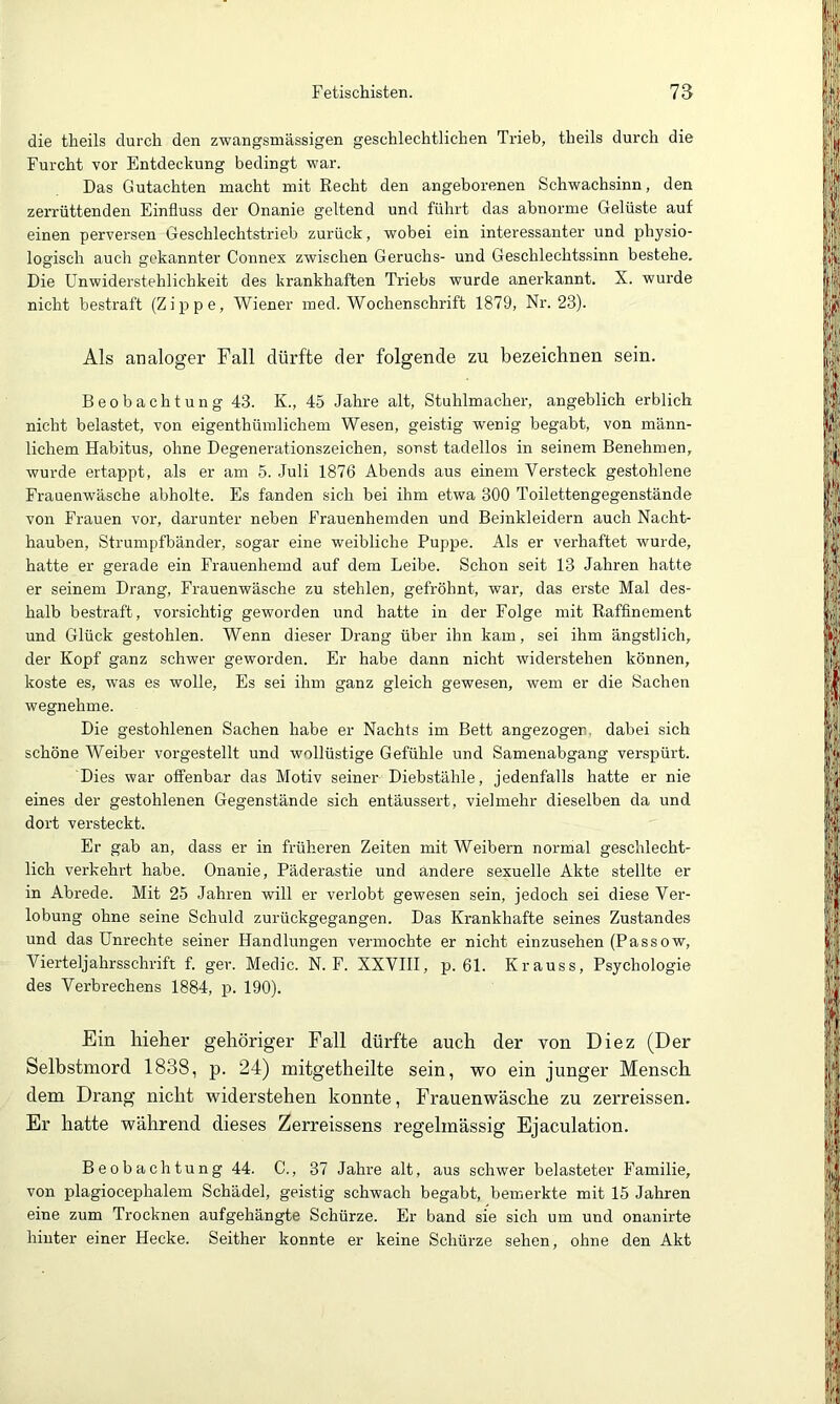 die tlieils durch den zwangsmässigen geschlechtlichen Trieb, theils durch die Furcht vor Entdeckung bedingt war. Das Gutachten macht mit Recht den angeborenen Schwachsinn, den zerrüttenden Einfluss der Onanie geltend und führt das abnorme Gelüste auf einen perversen Geschlechtstrieb zurück, wobei ein interessanter und physio- logisch auch gekannter Connex zwischen Geruchs- und Geschlechtssinn bestehe. Die Unwiderstehlichkeit des krankhaften Triebs wurde anerkannt. X. wurde nicht bestraft (Zippe, Wiener med. Wochenschrift 1879, Nr. 23). Als analoger Fall dürfte der folgende zu bezeichnen sein. Beobachtung 43. K., 45 Jahre alt, Stuhlmacher, angeblich erblich nicht belastet, von eigenthümlichem Wesen, geistig wenig begabt, von männ- lichem Habitus, ohne Degenerationszeichen, sonst tadellos in seinem Benehmen, wurde ertappt, als er am 5. Juli 1876 Abends aus einem Versteck gestohlene Frauenwäsche abholte. Es fanden sich bei ihm etwa 300 Toilettengegenstände von Frauen vor, darunter neben Frauenhemden und Beinkleidern auch Nacht- hauben, Strumpfbänder, sogar eine weibliche Puppe. Als er verhaftet wurde, hatte er gerade ein Frauenhemd auf dem Leibe. Schon seit 13 Jahren hatte er seinem Drang, Frauenwäsche zu stehlen, gefröhnt, war, das erste Mal des- halb bestraft, vorsichtig geworden und hatte in der Folge mit Raffinement und Glück gestohlen. Wenn dieser Drang über ihn kam, sei ihm ängstlich, der Kopf ganz schwer geworden. Er habe dann nicht widerstehen können, koste es, was es wolle. Es sei ihm ganz gleich gewesen, wem er die Sachen wegnehme. Die gestohlenen Sachen habe er Nachts im Bett angezogen. dabei sich schöne Weiber vorgestellt und wollüstige Gefühle und Samenabgang verspürt. Dies war offenbar das Motiv seiner Diebstähle, jedenfalls hatte er nie eines der gestohlenen Gegenstände sich entäussert, vielmehr dieselben da und dort versteckt. Er gab an, dass er in früheren Zeiten mit Weibern normal geschlecht- lich verkehrt habe. Onanie, Päderastie und andere sexuelle Akte stellte er in Abrede. Mit 25 Jahren will er verlobt gewesen sein, jedoch sei diese Ver- lobung ohne seine Schuld zurückgegangen. Das Krankhafte seines Zustandes und das Unrechte seiner Handlungen vermochte er nicht einzusehen (Passow, Vierteljahrsschrift f. ger. Medic. N. F. XXVHI, p. 61. Krauss, Psychologie des Verbrechens 1884, p. 190). Ein liieher gehöriger Fall dürfte auch der von Diez (Der Selbstmord 1838, p. 24) mitgetheilte sein, ■wo ein junger Mensch dem Drang nicht widerstehen konnte, Frauenwäsche zu zerreissen. Er hatte während dieses Zerreissens regelmässig Ejaculation. Beobachtung 44. C., 37 Jahre alt, aus schwer belasteter Familie, von plagiocephalem Schädel, geistig schwach begabt, bemerkte mit 15 Jahren eine zum Trocknen aufgehängte Schürze. Er band sie sich um und onanirte hinter einer Hecke. Seither konnte er keine Schürze sehen, ohne den Akt