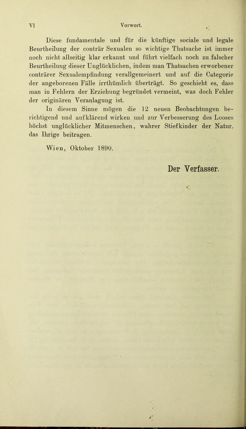 Diese fundamentale und für die künftige sociale und legale Beurtheilung der conträr Sexualen so wichtige Thatsache ist immer noch nicht allseitig klar erkannt und führt vielfach noch zu falscher Beurtheilung dieser Unglücklichen, indem man Thatsachen erworbener conträrer Sexualempfindung verallgemeinert und auf die Categorie der angeborenen Fälle irrthümlich überträgt. So geschieht es, dass man in Fehlern der Erziehung begründet vermeint, was doch Fehler der originären Veranlagung ist. In diesem Sinne mögen die 12 neuen Beobachtungen be- richtigend und auf klärend wirken und zur Verbesserung des Looses höchst unglücklicher Mitmenschen, wmhrer Stiefkinder der Natur, das Ihrige beitragen. Wien, Oktober 1890. Der Verfasser.