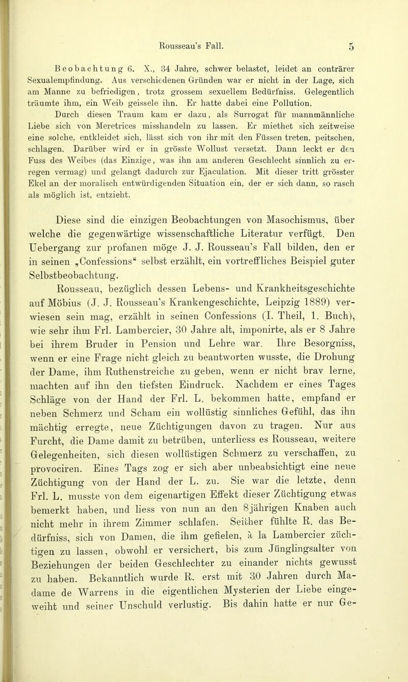 Beobachtung 6. X., 34 Jahre, schwer belastet, leidet an conträrer Sexualenipfinclung. Aus verschiedenen Gründen war er nicht in der Lage, sich am Manne zu befriedigen, trotz grossem sexuellem Bedürfniss. Gelegentlich träumte ihm, ein Weib geissele ihn. Er hatte dabei eine Pollution. Durch diesen Traum kam er dazu, als Surrogat für mannmännliche Liebe sich von Meretrices misshandeln zu lassen. Er miethet sich zeitweise eine solche, entkleidet sich, lässt sich von ihr mit den Füssen treten, peitschen, schlagen. Darüber wird er in grösste Wollust versetzt. Dann leckt er den Fuss des Weibes (das Einzige, was ihn am anderen Geschlecht sinnlich zu er- regen vermag) und gelangt dadurch zur Ejaculation. Mit dieser tritt grösster Ekel an der moralisch entwürdigenden Situation ein, der er sich dann, so rasch als möglich ist, entzieht. Diese sind die einzigen Beobachtungen von Masochismus, über welche die gegenwärtige wissenschaftliche Literatur verfügt. Den Uebergang zur profanen möge J. J. Rousseau’s Fall bilden, den er in seinen ,Confessions“ selbst erzählt, ein vortreffliches Beispiel guter Selbstbeobachtung. Rousseau, bezüglich dessen Lebens- und Krankheitsgeschichte auf Möbius (J. J. Rousseau's Krankengeschichte, Leipzig 1889) ver- wiesen sein mag, erzählt in seinen Confessions (I. Theil, 1. Buch), wie sehr ihm Frl. Lambercier, 30 Jahre alt, imponirte, als er 8 Jahre bei ihrem Bruder in Pension und Lehre war. Ihre Besorgniss, wenn er eine Frage nicht gleich zu beantworten wusste, die Drohung der Dame, ihm Ruthenstreiche zu geben, wenn er nicht brav lerne, machten auf ihn den tiefsten Eindruck. Nachdem er eines Tages Schläge von der Hand der Frl. L. bekommen hatte, empfand er neben Schmerz und Scham ein wollüstig sinnliches Gefühl, das ihn mächtig erregte, neue Züchtigungen davon zu tragen. Nur aus Furcht, die Dame damit zu betrüben, unterliess es Rousseau, weitere Gelegenheiten, sich diesen wollüstigen Schmerz zu verschaffen, zu provociren. Eines Tags zog er sich aber unbeabsichtigt eine neue Züchtisunff von der Hand der L. zu. Sie war die letzte, denn Frl. L. musste von dem eigenartigen Effekt dieser Züchtigung etwas bemerkt haben, und liess von nun an den 8jährigen Knaben auch nicht mehr in ihrem Zimmer schlafen. Seither fühlte R. das Be- dürfniss, sich von Damen, die ihm gefielen, a la Lambercier züch- tisfen zu lassen, obwohl er versichert, bis zum Jünglingsalter von Beziehungen der beiden Geschlechter zu einander nichts gewusst zu haben. Bekanntlich wurde R. erst mit 30 Jahren durch Ma- dame de Warrens in die eigentlichen Mysterien der Liebe einge- weiht und seiner Unschuld verlustig. Bis dahin hatte ei nur Ge-