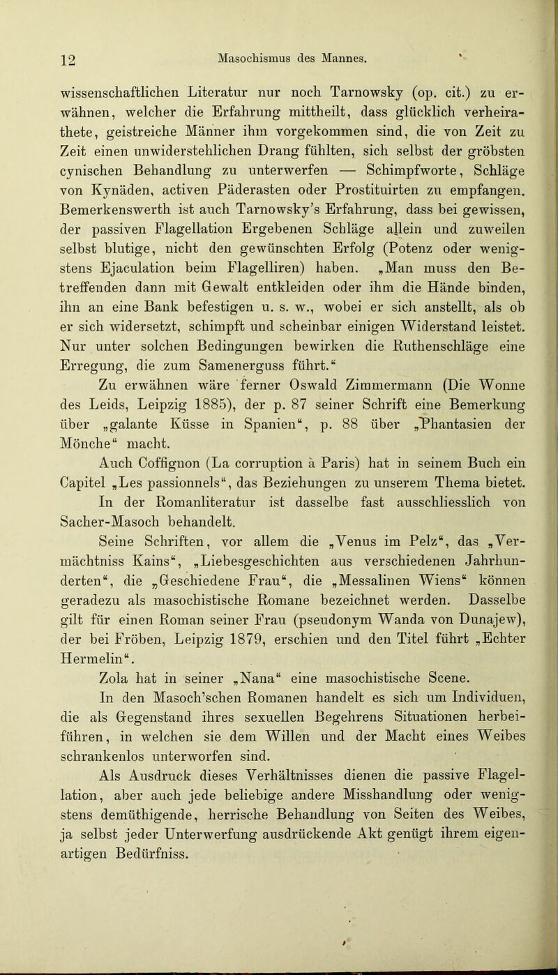 wissenschaftlichen Literatur nur noch Tarnowsky (op. cit.) zu er- wähnen, welcher die Erfahrung mittheilt, dass glücklich verheira- thete, geistreiche Männer ihm vorgekommen sind, die von Zeit zu Zeit einen unwiderstehlichen Drang fühlten, sich selbst der gröbsten cynischen Behandlung zu unterwerfen — Schimpfworte, Schläge von Kynäden, activen Päderasten oder Prostituirten zu empfangen. Bemerkenswerth ist auch Tarnowsky’s Erfahrung, dass bei gewissen, der passiven Plagellation Ergebenen Schläge allein und zuweilen selbst blutige, nicht den gewünschten Erfolg (Potenz oder wenig- stens Ejaculation beim Flageiliren) haben. ,Man muss den Be- treffenden dann mit Gewalt entkleiden oder ihm die Hände binden, ihn an eine Bank befestigen u. s. w., wobei er sich anstellt, als oh er sich widersetzt, schimpft und scheinbar einigen Widerstand leistet. Nur unter solchen Bedingungen bewirken die Kuthenschläge eine Erregung, die zum Samenerguss führt.“ Zu erwähnen wäre ferner Oswald Zimmermann (Die Wonne des Leids, Leipzig 1885), der p. 87 seiner Schrift eine Bemerkung über „galante Küsse in Spanien“, p. 88 über „Phantasien der Mönche“ macht. Auch Coffignon (La corruption ä Paris) hat in seinem Buch ein Capitel „Les passionnels“, das Beziehungen zu unserem Thema bietet. In der Romanliteratur ist dasselbe fast ausschliesslich von Sacher-Masoch behandelt. Seine Schriften, vor allem die „Venus im Pelz“, das „Ver- mächtniss Kains“, „Liebesgeschichten aus verschiedenen Jahrhun- derten“, die „Geschiedene Frau“, die „Messalinen WJens“ können geradezu als masochistische Romane bezeichnet werden. Dasselbe gilt für einen Roman seiner Frau (pseudonym Wanda von Dunajew), der bei Fröben, Leipzig 1879, erschien und den Titel führt „Echter Hermelin“. Zola hat in seiner „Nana“ eine masochistische Scene. In den Masoch’schen Romanen handelt es sich um Individuen, die als Gegenstand ihres sexuellen Begehrens Situationen herbei- föhren, in welchen sie dem Willen und der Macht eines Weibes schrankenlos unterworfen sind. Als Ausdruck dieses Verhältnisses dienen die passive Flagel- lation, aber auch jede beliebige andere Misshandlung oder wenig- stens demüthigende, herrische Behandlung von Seiten des Weibes, ja selbst jeder Unterwerfung ausdrückende Akt genügt ihrem eigen- artigen Bedürfniss.