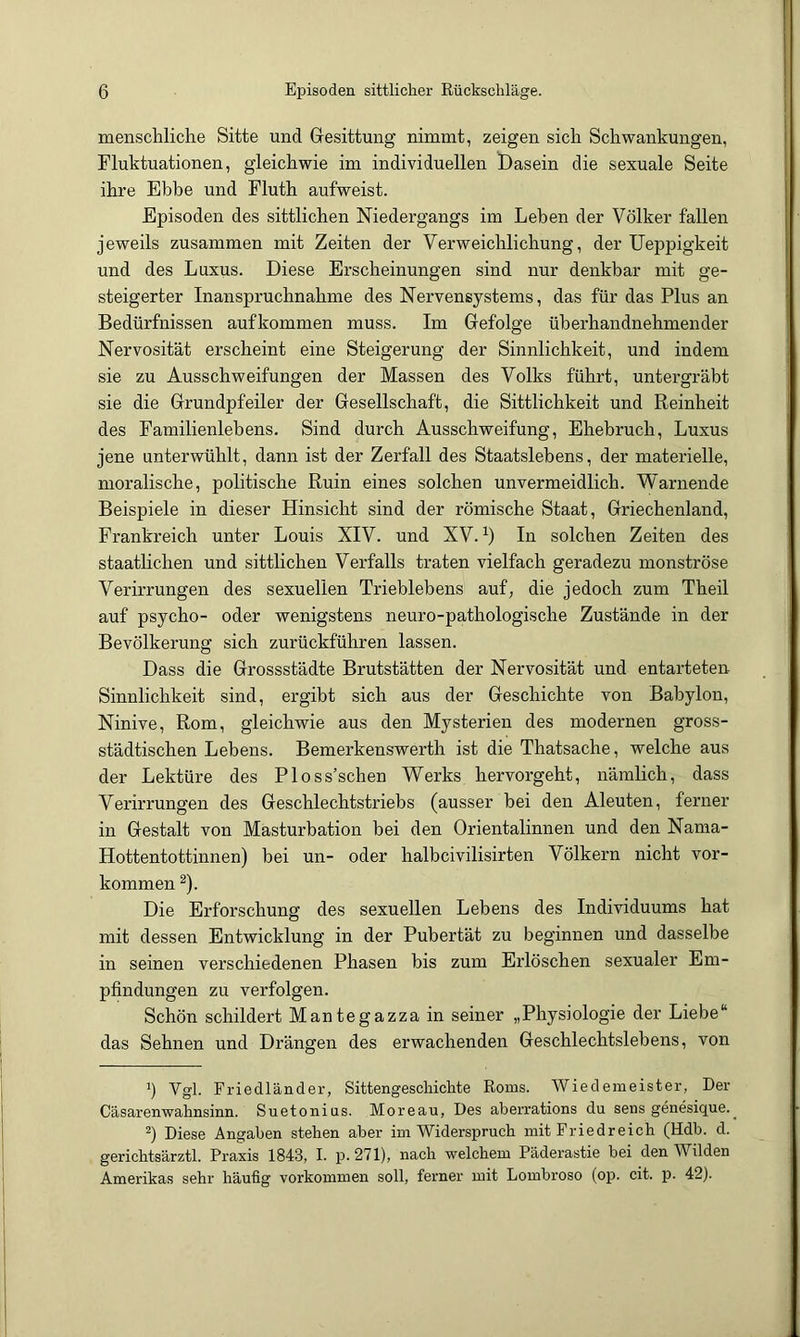 menscliliche Sitte und Gesittung nimmt, zeigen sich Schwankungen, Fluktuationen, gleichwie im individuellen Dasein die sexuale Seite ihre Ebbe und Fluth aufweist. Episoden des sittlichen Niedergangs im Leben der Völker fallen jeweils zusammen mit Zeiten der Verweichlichung, der Ueppigkeit und des Luxus. Diese Erscheinungen sind nur denkbar mit ge- steigerter Inanspruchnahme des Nervensystems, das für das Plus an Bedürfnissen aufkommen muss. Im Gefolge üherhandnehmender Nervosität erscheint eine Steigerung der Sinnlichkeit, und indem sie zu Ausschweifungen der Massen des Volks führt, untergräbt sie die Grundpfeiler der Gesellschaft, die Sittlichkeit und Reinheit des Familienlebens. Sind durch Ausschweifung, Ehebruch, Luxus jene unterwühlt, dann ist der Zerfall des Staatslebens, der materielle, moralische, politische Ruin eines solchen unvermeidlich. Warnende Beispiele in dieser Hinsicht sind der römische Staat, Griechenland, Frankreich unter Louis XIV. und XV. In solchen Zeiten des staatlichen und sittlichen Verfalls traten vielfach geradezu monströse Verirrungen des sexuellen Trieblebens auf, die jedoch zum Theil auf psycho- oder wenigstens neuro-pathologische Zustände in der Bevölkerung sich zurückführen lassen. Dass die Gressstädte Brutstätten der Nervosität und entarteten Sinnlichkeit sind, ergibt sich aus der Geschichte von Babylon, Ninive, Rom, gleichwie aus den Mysterien des modernen gross- städtischen Lebens. Bemerkenswerth ist die Thatsache, welche aus der Lektüre des Ploss’schen Werks hervorgeht, nämlich, dass Verirrungen des Geschlechtstriebs (ausser bei den Aleuten, ferner in Gestalt von Masturbation bei den Orientalinnen und den Nama- Hottentottinnen) bei un- oder halbcivilisirten Völkern nicht ver- kommen ^). Die Erforschung des sexuellen Lebens des Individuums hat mit dessen Entwicklung in der Pubertät zu beginnen und dasselbe in seinen verschiedenen Phasen bis zum Erlöschen sexualer Em- pfindungen zu verfolgen. Schön schildert Mantegazza in seiner „Physiologie der Liebe“ das Sehnen und Drängen des erwachenden Geschlechtslebens, von *) Vgl. Friedländer, Sittengeschichte Roms. Wiedemeister, Der Cäsarenwahnsinn. Suetonius. Moreau, Des aberrations du sens genesique.^ Diese Angaben stehen aber im Widerspruch mit Friedreich (Hdb. d. gerichtsärztl. Praxis 1843, I. p. 271), nach welchem Päderastie bei den Wilden Amerikas sehr häufig verkommen soll, ferner mit Lombroso (op. cit. p. 42).