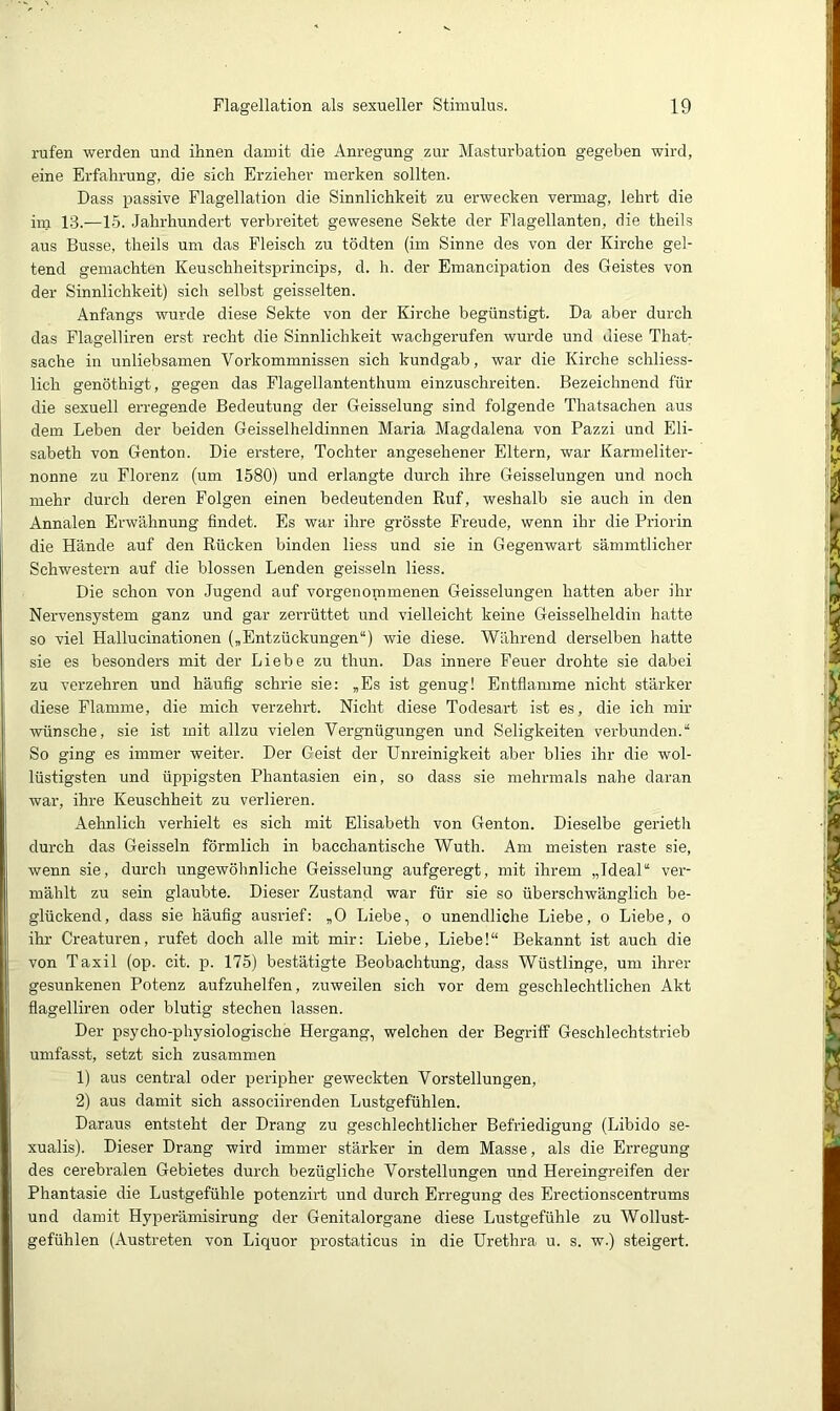 rufen werden und ihnen damit die Anregung zur Masturbation gegeben wird, eine Erfahrung, die sich Erzieher merken sollten. Dass passive Flagellation die Sinnlichkeit zu erwecken vermag, lehrt die im 13.-—15. Jahrhundert verbreitet gewesene Sekte der Flagellanten, die theils aus Busse, theils um das Fleisch zu tödten (im Sinne des von der Kirche gel- tend gemachten Keuschheitsprincips, d. h. der Emancipation des Geistes von der Sinnlichkeit) sich selbst geisselten. Anfangs wurde diese Sekte von der Kirche begünstigt. Da aber durch das Flagelliren erst recht die Sinnlichkeit wachgerufen wurde und diese That- sache in unliebsamen Vorkommnissen sich kundgab, war die Kirche schliess- lich genöthigt, gegen das Flagellantenthum einzuschreiten. Bezeichnend für die sexuell erregende Bedeutung der Geisselung sind folgende Thatsachen aus dem Leben der beiden Geisselheldinnen Maria Magdalena von Pazzi und Eli- sabeth von Genton. Die erstere, Tochter angesehener Eltern, war Karmeliter- nonne zu Florenz (um 1580) und erlangte durch ihre Geisselungen und noch mehr durch deren Folgen einen bedeutenden Ruf, weshalb sie auch in den Annalen Erwähnung findet. Es war ihre grösste Freude, wenn ihr die Priorin die Hände auf den Rücken binden liess und sie in Gegenwart sämmtlicher Schwestern auf die blossen Lenden geissein liess. Die schon von Jugend auf vorgenommenen Geisselungen hatten aber ihr Nervensystem ganz und gar zerrüttet und vielleicht keine Geisselheldin hatte so viel Hallucinationen („Entzückungen“) wie diese. Während derselben hatte sie es besonders mit der Liebe zu thun. Das innere Feuer drohte sie dabei zu verzehren und häufig schrie sie: „Es ist genug! Entflamme nicht stärker diese Flamme, die mich verzehrt. Nicht diese Todesart ist es, die ich mir wünsche, sie ist mit allzu vielen Vergnügungen und Seligkeiten verbunden.“ So ging es immer weiter. Der Geist der Unreinigkeit aber blies ihr die wol- lüstigsten und üppigsten Phantasien ein, so dass sie mehrmals nahe daran war, ihre Keuschheit zu verlieren. Aehnlich verhielt es sich mit Elisabeth von Genton. Dieselbe gerieth durch das Geissein förmlich in bacchantische Wuth. Am meisten raste sie, wenn sie, durch ungewöhnliche Geisselung aufgeregt, mit ihrem „Ideal“ ver- mählt zu sein glaubte. Dieser Zustand war für sie so überschwänglich be- glückend, dass sie häufig ausrief: „0 Liebe, o unendliche Liebe, o Liebe, o ihr Creaturen, rufet doch alle mit mir: Liebe, Liebe!“ Bekannt ist auch die von Taxil (op. cit. p. 175) bestätigte Beobachtung, dass Wüstlinge, um ihrer gesunkenen Potenz aufzuhelfen, zuweilen sich vor dem geschlechtlichen Akt flagelliren oder blutig stechen lassen. Der psycho-physiologische Hergang, welchen der Begriff Geschlechtstrieb umfasst, setzt sich zusammen 1) aus central oder peripher geweckten Vorstellungen, 2) aus damit sich associirenden Lustgefühlen. Daraus entsteht der Drang zu geschlechtlicher Befriedigung (Libido se- xualis). Dieser Drang wird immer stärker in dem Masse, als die Erregung des cerebralen Gebietes durch bezügliche Vorstellungen und Hereingreifen der Phantasie die Lustgefühle potenzirt und durch Erregung des Erectionscentrums und damit Hyperämisirung der Genital Organe diese Lustgefühle zu Wollust- gefühlen (Austreten von Liquor prostaticus in die Urethra u. s. w.) steigert.