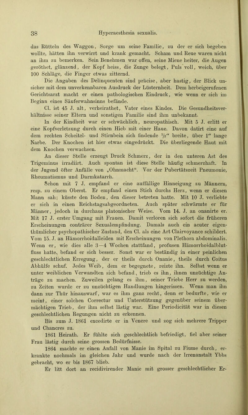 das Rütteln des Waggon, Sorge um seine Familie, zu der er sich begeben wollte, batten ihn verwirrt und krank gemacht. Scham und Reue waren nicht an ihm zu bemerken. Sein Benehmen war offen, seine Miene heiter, die Augen geröthet, glänzend, der Kopf heiss, die Zunge belegt. Puls voll, weich, über 100 Schläge, die Finger etwas zitternd. Die Angaben des Delinquenten sind präcise, aber hastig, der Blick un- sicher mit dem unverkennbaren Ausdruck der Lüsternheit. Dem herbeigerufenen Gerichtsarzt macht er einen pathologischen Eindruck, wie wenn er sich im Beginn eines Säuferwahnsinns befände. CI. ist 45 J. alt, verheirathet, Vater eines Kindes. Die Gesundheitsver- hältnisse seiner Eltern und sonstigen Familie sind ihm unbekannt. In der Kindheit war er schwächlich, neuropathisch. Mit 5 J. erlitt er eine Kopfverletzung durch einen Hieb mit einer Haue. Davon datirt eine auf dem rechten Scheitel- und Stirnbein sich findende breite, über 1 lange Narbe. Der Knochen ist hier etwas eingedrückt. Die überliegende Haut mit dem Knochen verwachsen. An dieser Stelle erzeugt Druck Schmerz, der in den unteren Ast des Trigeminus irradiirt. Auch spontan ist diese Stelle häufig schmerzhaft. In der Jugend öfter Anfälle von „Ohnmacht“. Vor der Pubertätszeit Pneumonie, Rheumatismus und Darmkatarrh. Schon mit 7 J. empfand er eine auffällige Hinneigung zu Männern, resp. zu einem Oberst. Er empfand einen Stich durchs Herz, wenn er diesen Mann sah; küsste den Boden, den dieser betreten hatte. Mit 10 J. verliebte er sich in einen Reichstagsabgeordneten. Auch später schwärmte er für Männer, jedoch in durchaus platonischer Weise. Vom 14. J. an onanirte er. Mit 17 J. erster Umgang mit Frauen. Damit verloren sich sofort die früheren Erscheinungen conträrer Sexualempfindung. Damals auch ein acuter eigen- thümlicher psychopathischer Zustand, den CI. als eine Art Clairvoyance schildert. Vom 15. J. an Hämorrhoidalleiden mit Erscheinungen von Plethora abdominalis. Wenn er, wie dies alle 3—4 Wochen stattfand, profusen Hämorrhoidalblut- üuss hatte, befand er sich besser. Sonst war er beständig in einer peinlichen geschlechtlichen Erregung, der er theils durch Onanie, theils durch Coitus Abhülfe schuf. Jedes Weib, dem er begegnete, reizte ihn. Selbst wenn er unter weiblichen Verwandten sich befand, trieb es ihn, ihnen unzüchtige An- träge zu machen. Zuweilen gelang es ihm, seiner Triebe Herr zu werden, zu Zeiten wurde er zu unzüchtigen Handlungen hingerissen. Wenn man ihn dann zur Thür hinauswarf, war es ihm ganz i-echt, denn er bedurfte, wie er meint, einer solchen Correctur und Unterstützung gegenüber seinem über- mächtigen Trieb, der ihm selbst lästig war. Eine Periodicität war in diesen geschlechtlichen Regungen nicht zu erkennen. Bis zum J. 1861 excedirte er in Venere und zog sich mehrere Tripper und Chancres zu. 1861 Heirath. Er fühlte sich geschlechtlich befriedigt, fiel aber seiner Frau lästig durch seine grossen Bedürfnisse. 1864 machte er einen Anfall von Manie im Spital zu Fiume durch, er- krankte nochmals im gleichen Jahr und wurde nach der Irrenanstalt Ybbs gebracht, wo er bis 1867 blieb. Er litt dort an recidivirender Manie mit grosser geschlechtlicher Er-