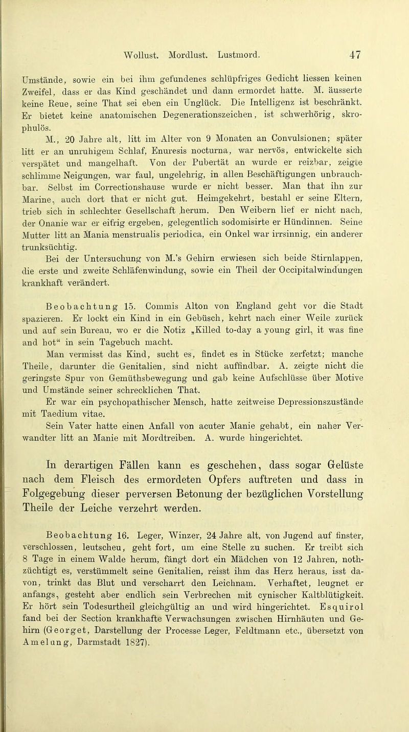 Umstände, sowie ein bei ihm gefundenes schlüpfriges Gedicht Hessen keinen Zweifel, dass er das Kind geschändet und dann ermordet hatte. M. äusserte keine Reue, seine That sei eben ein Unglück. Die Intelligenz ist beschränkt. Er bietet keine anatomischen Degenerationszeichen, ist schwerhörig, skro- phulös. M., 20 Jahre alt, litt im Alter von 9 Monaten an Convulsionen; später litt er an unruhigem Schlaf, Enuresis nocturna, war nervös, entwickelte sich verspätet und mangelhaft. Von der Pubertät an wurde er reizbar, zeigre schlimme Neigungen, war faul, ungelehrig, in allen Beschäftigungen unbrauch- bar. Selbst im Correctionshause wurde er nicht besser. Man that ihn zur Marine, auch dort that er nicht gut. Heimgekehrt, bestahl er seine Eltern, trieb sich in schlechter Gesellschaft .herum. Den Weibern lief er nicht nach, der Onanie war er eifrig ergeben, gelegentlich sodomisirte er Hündinnen. Seine Mutter litt an Mania menstrualis periodica, ein Onkel war irrsinnig, em anderer trunksüchtig. Bei der Untersuchung von M.’s Gehirn erwiesen sich beide Stirnlappen, die erste und zweite Schläfenwindung, sowie ein Theil der OccipitalWindungen krankhaft verändert. Beobachtung 15. Commis Alton von England geht vor die Stadt spazieren. Er lockt ein Kind in ein Gebüsch, kehrt nach einer Weile zurück und auf sein Bureau, wo er die Notiz „Killed to-day a young girl, it was fine and hot“ in sein Tagebuch macht. Man vermisst das Kind, sucht es, findet es in Stücke zerfetzt; manche Theile, darunter die Genitalien, sind nicht auffindbar. A. zei.gte nicht die geringste Spur von Gemüthsbewegung und gab keine Aufschlüsse über Motive und Umstände seiner schrecklichen That. Er war ein psychopathischer Mensch, hatte zeitweise Depressionszustände mit Taedium vitae. Sein Vater hatte einen Anfall von acuter Manie gehabt, ein naher Ver- wandter litt an Manie mit Mordtreiben. A. wurde hingerichtet. In derartigen Fällen kann es gescheken, dass sogar Gelüste nack dem Fleisck des ermordeten Opfers auftreten und dass in Folgegekung dieser perversen Betonung der kezüglicken Vorstellung Tkeile der Leicke verzekrt -werden. Beobachtung 16. Leger, Winzer, 24 Jahre alt, von Jugend auf finster, verschlossen, leutscheu, geht fort, um eine Stelle zu suchen. Er treibt sich 8 Tage in einem Walde herum, fängt dort ein Mädchen von 12 Jahren, noth- züchtigt es, verstümmelt seine Genitalien, reisst ihm das Herz heraus, isst da- von, trinkt das Blut und verscharrt den Leichnam. Verhaftet, leugnet er anfangs, gesteht aber endlich sein Verbrechen mit cynischer Kaltblütigkeit. Er hört sein Todesurtheil gleichgültig an und wird hingerichtet. Esquirol fand bei der Section krankhafte Verwachsungen zwischen Hirnhäuten und Ge- hirn (Georget, Darstellung der Processe Leger, Feldtmann etc., übersetzt von Amelung, Darmstadt 1827).