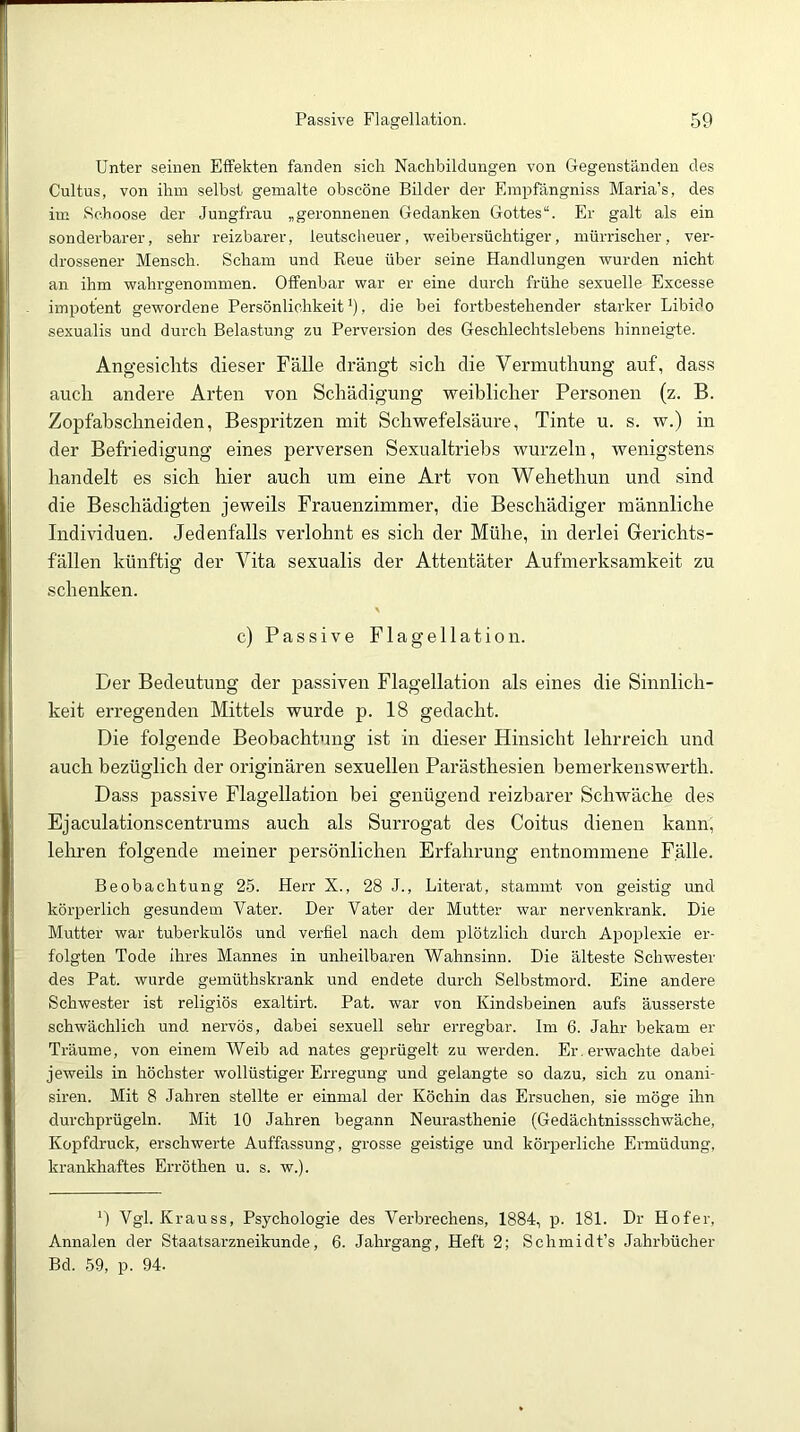 Unter seinen Effekten fanden sich Nachbildungen von Gegenständen des Cultus, von ihm seihst gemalte obscöne Bilder der Empfängniss Maria’s, des iin Se.hoose der Jungfrau „geronnenen Gedanken Gottes“. Er galt als ein sonderbarer, sehr reizbarer, leutscheuer, weibersüchtiger, mürrischer, ver- drossener Mensch. Scham und Reue über seine Handlungen wurden nicht an ihm wahrgenommen. Offenbar war er eine durch frühe sexuelle Excesse impotent gewordene Persönlichkeit'), die bei fortbestehender starker Libido sexualis und durch Belastung zu Perversion des Geschlechtslebens hinneigte. Angesichts dieser Fälle drängt sich die Vermuthung auf, dass auch andere Arten von Schädigung weiblicher Personen (z. B. Zopfahschneiden, Bespritzen mit Schwefelsäure, Tinte u. s. w.) in der Befriedigung eines perversen Sexualtriebs wurzeln, wenigstens handelt es sich hier auch um eine Art von Wehethun und sind die Beschädigten jeweils Frauenzimmer, die Beschädiger männliche Individuen. Jedenfalls verlohnt es sich der Mühe, in derlei Gerichts- fällen künftig der Vita sexualis der Attentäter Aufmerksamkeit zu schenken. \ c) Passive Flagellation. Der Bedeutung der passiven Flagellation als eines die Sinnlich- keit erregenden Mittels wurde p. 18 gedacht. Die folgende Beobachtung ist in dieser Hinsicht lehrreich und auch bezüglich der originären sexuellen Parästhesien bemerkenswerth. Dass passive Flagellation bei genügend reizbarer Schwäche des Ejaculationscentrums auch als Suri-ogat des Coitus dienen kann, leliren folgende meiner persönlichen Erfahrung entnommene Fälle. Beobachtung 25. Herr X., 28 J., Literat, stammt von geistig und körperlich gesundem Vater. Der Vater der Mutter war nervenkrank. Die Mutter war tuberkulös und verfiel nach dem plötzlich durch Apoplexie er- folgten Tode ihres Mannes in unheilbaren Wahnsinn. Die älteste Schwester des Pat. wurde gemüthskrank und endete durch Selbstmord. Eine andere Schwester ist religiös exaltirt. Pat. war von Kindsbeinen aufs äusserste schwächlich und nervös, dabei sexuell sehr erregbar. Im 6. Jahr bekam er Träume, von einem Weib ad nates geprügelt zu werden. Er. erwachte dabei jeweils in höchster wollüstiger Erregung und gelangte so dazu, sich zu onani- siren. Mit 8 Jahren stellte er einmal der Köchin das Ersuchen, sie möge ihn durchprügeln. Mit 10 Jahren begann Neurasthenie (Gedächtnissschwäche, Kopfdruck, erschwerte Auffassung, grosse geistige und körperliche Ermüdung, krankhaftes Erröthen u. s. w.). ') Vgl. Krauss, Psychologie des Verbrechens, 1884, p. 181. Dr Hofer, Annalen der Staatsarzneikunde, 6. Jahrgang, Heft 2; Schmidt’s Jahrbücher Bd. 69, p. 94.