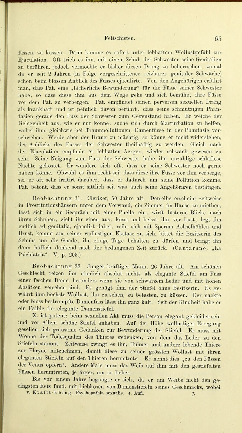 fassen, zu küssen. Dann komme es sofort unter lebhaftem Woilustgefülil zur Ejaculation. Oft trieb es ihn, mit einem Schuh der Schwester seine Genitalien zu berühren, jedoch vermochte er bisher diesen Drang zu beherrschen, zumal da er seit 2 Jahren (in Folge vorgeschrittener reizbarer genitaler Schwäche) schon beim blossen Anblick des Fusses ejaculirte. Von den Angehörigen erfährt man, dass Pat. eine „lächerliche Bewunderung“ für die Füsse seiner Schwester habe, so dass diese ihm aus dem Wege gehe und sich bemühe, ihre Füsoe vor dem Pat. zu verbergen. Pat. empfindet seinen peiwersen sexuellen Drang als krankhaft und ist peinlich davon berührt, dass seine schmutzigen Phan- tasien gerade den Fuss der Schwester zum Gegenstand haben. Er weiche der Gelegenheit aus, wie er nur könne, suche sich durch Masturbation zu helfen, wobei ihm, gleichwie bei Traumpollutionen, Damenfüsse in der Phantasie vor- schweben. Werde aber der Drang zu mächtig, so könne er nicht widerstehen, des Anblicks des Fusses der Schwester theilhaftig zu werden. Gleich nach der Ejaculation empfinde er lebhaften Aerger, wieder schwach gewesen zu sein. Seine Neigung zum Fuss der Schwester habe ihn unzählige schlaflose Nächte gekostet. Er wundere sich oft, dass er seine Schwester noch gerne haben könne. Obwohl es ihm recht sei, dass diese ihre Füsse vor ihm verberge, sei er oft sehr irritirt darüber, dass er dadurch um seine Pollution komme. Pat. betont, dass er sonst sittlich sei, was auch seine Angehörigen bestätigen. Beobachtung 31. Cleriker, 50 Jahre alt. Derselbe erscheint zeitweise in Prostitutionshäusern unter dem Vorwand, ein Zimmer im Hause zu miethen, lässt sich in ein Gespräch mit einer Puella ein, wirft lüsterne Blicke nach ihren Schuhen, zieht ihr einen aus, küsst und heisst ihn vor Lust, legt ihn endlich ad genitalia, ejacuhrt dabei, reibt sich mit Sperma Achselhöhlen und Brust, kommt aus seiner wollüstigen Ekstase zu sich, bittet die Besitzerin des Schuhs um die Gnade, ihn eiirige Tage behalten zu dürfen und bringt ihn dann höflich dankend nach der bedungenen Zeit zurück. (Cantarano, „La Psichiatria“. V, p. 205.) Beobachtung 32. Junger kräftiger Mann, 26 Jahre alt. Am schönen Geschlecht reizen ihn sinnlich absolut nichts als elegante Stiefel am Fuss einer feschen Dame, besonders wenn sie von schwarzem Leder und mit hohen Absätzen versehen sind. Es genügt ihm der Stiefel ohne Besitzerin. Es ge- währt ihm höchste Wollust, ihn zu sehen, zu betasten, zu küssen. Der nackte oder bloss bestrumpfte Damenfuss lässt ihn ganz kalt. Seit der Kindheit habe er ein Faible für elegante Damenstiefel. X. ist potent; beim sexuellen Akt muss die Person elegant gekleidet sein und vor Allem schöne Stiefel anhaben. Auf der Höhe wollüstiger Erregung gesellen sich grausame Gedanken zur Bewunderung der Stiefel. Er muss mit Wonne der Todesqualen des Thieres gedenken, von dem das Leder zu den Stiefeln stammt. Zeitweise zwingt es ihn, Hühner und andere lebende Thiere zur Phryne mitzuehmen, damit diese zu seiner grössten Wollust mit ihren eleganten Stiefeln auf den Thieren herumtrete. Er nennt dies „zu den Füssen der Venus opfern“. Andere Male muss das Weib auf ihm mit den gestiefelten Füssen herumtreten, je ärger, um so lieber. Bis vor einem Jahre begnügte er sich, da er am Weibe nicht den ge- ringsten Reiz fand, mit Liebkosen von Damenstiefeln seines Gesclunacks, wobei V. Krafft-Ebing, Psychopathia sexualis. 4. Aufl. 5