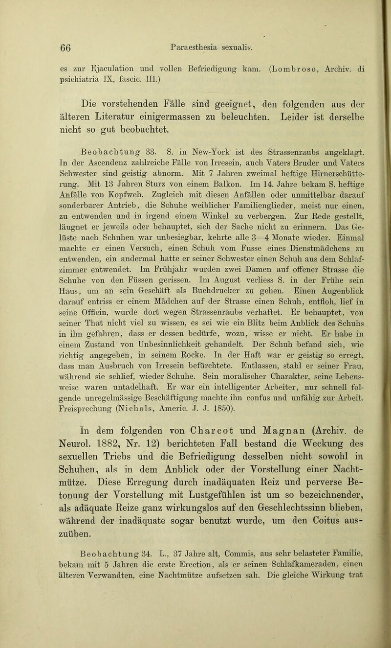 es zur Ejaculation micl vollen Befriedigung kam. (Lombroso, Ai'chiv. di psichiatria IX, fascic. III.) Die vorstehenden Fälle sind geeignet, den folgenden aus der älteren Literatur einigermassen zu beleuchten. Leider ist derselbe nicht so gut beobachtet. Beobachtung 33. S. in New-York ist des Strassenraubs angeklagt. In der Ascendenz zahlreiche Fälle von Irresein, auch Vaters Bruder und Vaters Schwester sind geistig abnonn. Mit 7 Jahren zweimal heftige Hirnerschütte- rung. Mit 13 Jahren Sturz von einem Balkon. Im 14. Jahre bekam S. heftige Anfälle von Kopfweh. Zugleich mit diesen Anfällen oder unmittelbar darauf sonderbarer Antrieb, die Schuhe weiblicher Familienglieder, meist nur einen, zu entwenden und in irgend einem Winkel zu verbergen. Zur Rede gestellt, läugnet er jeweils oder behauptet, sich der Sache nicht zu erinnern. Das Ge- lüste nach Schuhen war unbesiegbar, kehrte alle 3—4 Monate wieder. Einmal machte er einen Versuch, einen Schuh vom Fusse eines Dienstmädchens zu entwenden, ein andermal hatte er seiner Schwester einen Schuh aus dem Sclilaf- zimmer entwendet. Im Frühjahr wurden zwei Damen auf offener Strasse die Schuhe von den Füssen gerissen. Im August verliess S. in der Frühe sein Haus, um an sein Geschäft als Buchdrucker zu gehen. Einen Augenblick darauf entriss er einem Mädchen auf der Strasse einen Schuh, entfloh, lief in seine Officin, wurde dort wegen Strassenraubs verhaftet. Er behauptet, von seiner That nicht viel zu wissen, es sei wie ein Blitz beim Anbhck des Schuhs in ihn gefahren, dass er dessen bedürfe, wozu, wisse er nicht. Er habe in einem Zustand von Unbesinnlichkeit gehandelt. Der Schuh befand sich, wie richtig angegeben, in seinem Rocke. In der Haft war er geistig so erregt, dass man Ausbruch von Irresein befürchtete. Entlassen, stahl er seiner Frau, während sie schlief, wieder Schuhe. Sein moralischer Charakter, seine Lebens- weise waren untadelhaft. Er war ein intelligenter Arbeiter, nur schnell fol- gende unregelmässige Beschäftigung machte ihn confus und unfähig zur Arbeit. Freisprechung (Nichols, Aineric. J. J. 1850). In dem folgenden von C har cot und Magnan (Archiv, de Neurol. 1882, Nr. 12) berichteten Fall bestand die Weckung des sexuellen Triebs und die Befriedigung desselben nicht sowohl in Schuhen, als in dem Anblick oder der Vorstellung einer Nacht- mütze. Diese Erregung durch inadäquaten Reiz und perverse Be- tonung der Vorstellung mit Lustgefühlen ist um so bezeichnender, als adäquate Reize ganz wirkungslos auf den Geschlechtssinn blieben, während der inadäquate sogar benutzt wurde, um den Coitus aus- zuüben. Beobachtung 34. L., 37 Jahre alt, Commis, aus sehr belasteter Familie, bekam mit 5 Jahren die erste Erection, als er seinen Schlafkameraden, einen älteren Vei-wandten, eine Nachtmütze aufsetzen sah. Die gleiche Wirkung trat