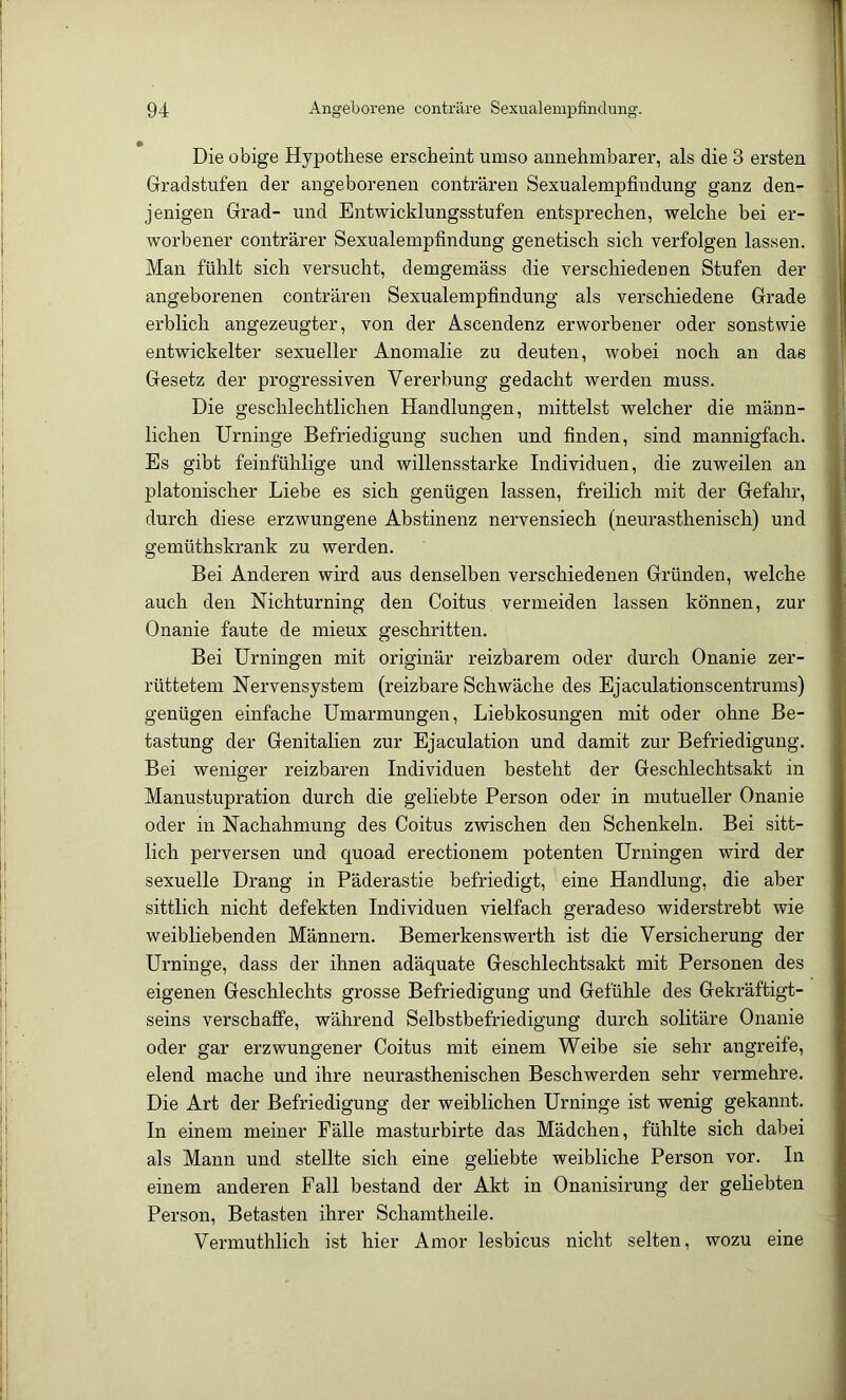 Die obige Hypothese erscheint umso annehmbarer, als die 3 ersten Gradstufen der angeborenen conträren Sexualempfindung ganz den- jenigen Grad- und Entwicklungsstufen entsprechen, welche bei er- worbener conträrer Sexualempfindung genetisch sich verfolgen lassen. Man fühlt sich versucht, demgemäss die verschiedeuen Stufen der angeborenen conträren Sexualempfindung als verschiedene Grade erblich angezeugter, von der Ascendenz erworbener oder sonstwie entwickelter sexueller Anomalie zu deuten, wobei noch an das Gesetz der progressiven Vererbung gedacht werden muss. Die geschlechtlichen Handlungen, mittelst welcher die männ- lichen Urninge Befriedigung suchen und finden, sind mannigfach. Es gibt feinfühlige und willensstarke Individuen, die zuweilen an platonischer Liebe es sich genügen lassen, freilich mit der Gefahr, durch diese erzwungene Abstinenz nervensiech (neui’asthenisch) und gemüthskrank zu werden. Bei Anderen wird aus denselben verschiedenen Gründen, welche auch den Nichturning den Coitus vermeiden lassen können, zur Onanie faute de mieux geschritten. Bei Urningen mit originär reizbarem oder durch Onanie zer- rüttetem Nervensystem (reizbare Schwäche des Ejaculationscentrums) genügen einfache Umarmungen, Liebkosungen mit oder ohne Be- tastung der Genitalien zur Ejaculation und damit zur Befriedigung. Bei weniger reizbaren Individuen besteht der Geschlechtsakt in Manustupration durch die geliebte Person oder in mutueller Onanie oder in Nachahmung des Coitus zwischen den Schenkeln. Bei sitt- lich perversen und quoad erectionem potenten Urningen wird der sexuelle Drang in Päderastie befriedigt, eine Handlung, die aber sittlich nicht defekten Individuen vielfach geradeso widerstrebt wie weibliebenden Männern. Bemerkenswerth ist die Versicherung der Urninge, dass der ihnen adäquate Geschlechtsakt mit Personen des eigenen Geschlechts grosse Befriedigung und Gefühle des Gekräftigt- seins verschaffe, während Selbstbefriedigung durch solitäre Onanie oder gar erzwungener Coitus mit einem Weibe sie sehr angreife, elend mache und ihre neurasthenischen Beschwerden sehr vermehre. Die Art der Befriedigung der weiblichen Urninge ist wenig gekannt. In einem meiner Fälle masturbirte das Mädchen, fühlte sich dabei als Mann und stellte sich eine geliebte weibliche Person vor. In einem anderen Fall bestand der Akt in Onanisirung der gehebten Person, Betasten ihrer Schamtheile. Vermuthlich ist hier Amor lesbicus nicht selten, wozu eine