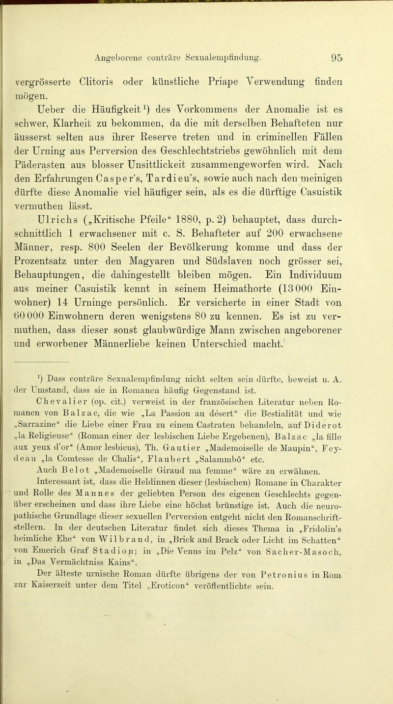 vergrösserte Clitoris oder künstliche Priape Verwendung finden mögen. Ueber die Häufigkeit^) des Vorkommens der Anomalie ist es schwer, Klarheit zu bekommen, da die mit derselben Behafteten nur äusserst selten aus ihrer Reserve treten und in criminellen Fällen der Urning aus Perversion des Greschlechtstriebs gewöhnlich mit dem Päderasten aus blosser Unsittlickeit zusammengeworfen wird. Nach den Erfahrungen Casper’s, Tardieu’s, sowie auch nach den meinigen dürfte diese Anomalie viel häufiger sein, als es die dürftige Casuistik vermuthen lässt. Ulrichs („Kritische Pfeile“ 1880, p. 2) behauptet, dass durch- schnittlich 1 erwachsener mit c. S. Behafteter auf 200 erwachsene Männer, resp. 800 Seelen der Bevölkerung komme und dass der Prozentsatz unter den Magyaren und Südslaven noch grösser sei„ Behauptungen, die dahingestellt bleiben mögen. Ein Individuum aus meiner Casuistik kennt in seinem Heimathorte (13000 Ein- wohner) 14 Urninge persönlich. Er versicherte in einer Stadt von 60 000 Einwohnern deren wenigstens 80 zu kennen. Es ist zu ver- muthen, dass dieser sonst glaubwürdige Mann zwischen angeborener und erworbener Männerliebe keinen Unterschied macht.' 0 Dass conträre Sexualempfindung nicht selten sein dürfte, beweist u. A. der Unrstand, dass sie in Romanen häufig Gegenstand ist. Chevalier (op. cit.) verweist in der französischen Literatur neben Ro- manen von Balzac, die wie „La Passion au desert“ die Bestialität und wie „Sarrazine“ die Liebe einer Frau zu einem Castraten behandeln, auf Diderot „la Religieuse“ (Roman einer der lesbischen Liebe Ergebenen), Balzac „la fille aux yeux d’or“ (Amor lesbicus), Th. Gautier „Mademoiselle de Maupin“, Fey- deau „la Comtesse de Chalis“, Flaubert „Salammbo“ etc. Auch Belot „Mademoiselle Giraud ma feinine“ wäre zu erwähnen. Interessant ist, dass die Heldinnen dieser (lesbischen) Romane in Charakter und Rolle des Mannes der geliebten Person des eigenen Geschlechts gegen- über erscheinen und dass ihre Liebe eine höchst brünstige ist. Auch die neuro- pathische Grundlage dieser sexuellen Perversion entgeht nicht den Romanschrift- stellern. In der deutschen Literatur findet sich dieses Thema in „Fridolin’s. heimliche Ehe“ von Wilbrand, in „Brick and Brack oder Licht im Schatten“ von Emerich Graf Stadion; in „Die Venus im Pelz“ von Sacher-Masoch,. in „Das Vermächtniss Kains“. Der älteste urnische Roman dürfte übrigens der von Petronius in Rom zur Kaiserzeit unter dem Titel „Eroticon“ veröffentlichte sein.