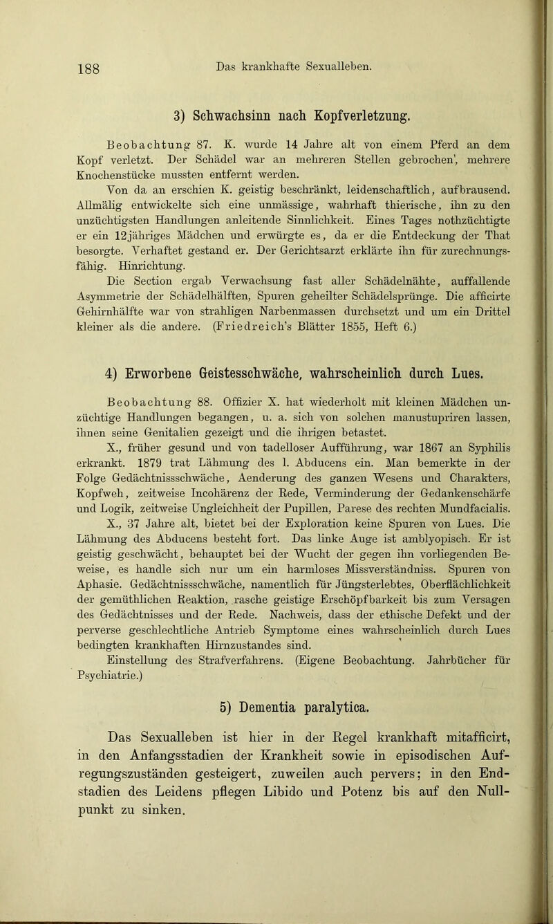 3) Schwaclisiiiii nacli Kopfverletzung. Beobachtung 87. K. wurde 14 Jahre alt von einem Pferd an dem Kopf verletzt. Der Schädel war an mehreren Stellen gebrochen', mehrere Knochenstücke mussten entfernt werden. Von da an erschien K. geistig beschränkt, leidenschaftlich, aufbrausend. AUmälig entwickelte sich eine unmässige, wahrhaft thierische, ihn zu den unzüchtigsten Handlungen anleitende Sinnlichkeit. Eines Tages nothzüchtigte er ein 12jähriges Mädchen und erwürgte es, da er die Entdeckung der That besorgte. Verhaftet gestand er. Der Gerichtsarzt erklärte ihn für zurechnungs- fähig. Himüchtung. Die Section ergab Verwachsung fast aller Schädelnähte, auffallende Asymmetrie der Schädelhälften, Spuren geheilter Schädelsprünge. Die afficirte Gehirnhälfte war von strahligen Narbenmassen durchsetzt und um ein Drittel kleiner als die andere. (Friedreich’s Blätter 1855, Heft 6.) 4) Erworbene Geistesscbwäcbe, wabrscbeinlicb durch Lues. Beobachtung 88. Offizier X. hat wiederholt mit kleinen Mädchen un- züchtige Handlungen begangen, u. a. sich von solchen manustupriren lassen, ihnen seine Genitalien gezeigt und die ihrigen betastet. X., früher gesund und von tadelloser Aufführung, war 1867 an Syphilis erkrankt. 1879 trat Lähmung des 1. Abducens ein. Man bemerkte in der Folge Gedächtnissschwäche, Aenderung des ganzen Wesens und Charakters, Kopfweh, zeitweise Incohärenz der Rede, Verminderung der Gedankenschärfe und Logik, zeitweise Ungleichheit der Pupillen, Parese des rechten Mundfacialis. X., 37 Jahre alt, bietet bei der Exploration keine Spuren von Lues. Die Lähmung des Abducens besteht fort. Das linke Auge ist amblyopisch. Er ist geistig geschwächt, behauptet bei der Wucht der gegen ihn vorliegenden Be- weise, es handle sich nur um ein harmloses Missverständniss. Spuren von Aphasie. Gedächtnissschwäche, namentlich für Jüngsterlebtes, Oberflächlichkeit der gemüthlichen Reaktion, rasche geistige Erschöpfbarkeit bis zum Versagen des Gedächtnisses und der Rede. Nachweis, dass der ethische Defekt und der perverse geschlechtliche Antrieb Symptome eines wahrscheinlich durch Lues bedingten krankhaften Hirnzustandes sind. Einstellung des Strafverfahrens. (Eigene Beobachtung. Jahrbücher für Psychiatrie.) 5) Dementia paralytica. Das Sexualleben ist liier in der Kegel krankhaft mitafficirt, in den Anfangsstadien der Krankheit sowie in episodischen Auf- regungszuständen gesteigert, zuweilen auch pervers; in den End- stadien des Leidens pflegen Libido und Potenz bis auf den Null- punkt zu sinken.
