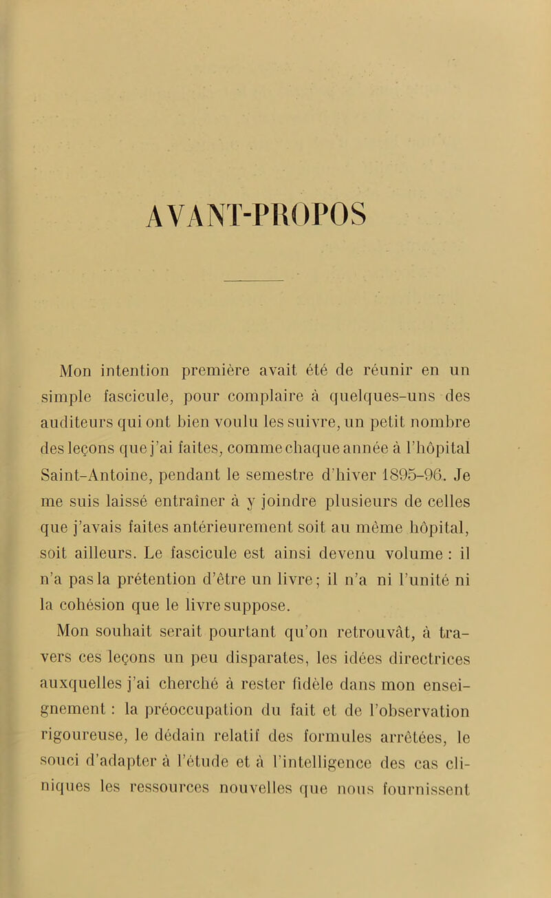 AVANT-PROPOS Mon intention première avait été cle réunir en un simple fascicule, pour complaire à quelques-uns des auditeurs qui ont bien voulu les suivre, un petit nombre des leçons que j’ai faites, comme chaque année à l’hôpital Saint-Antoine, pendant le semestre d’hiver 1895-96. Je me suis laissé entraîner à y joindre plusieurs de celles que j’avais faites antérieurement soit au même hôpital, soit ailleurs. Le fascicule est ainsi devenu volume : il n’a pas la prétention d’être un livre; il n’a ni l’unité ni la cohésion que le livre suppose. Mon souhait serait pourtant qu’on retrouvât, à tra- vers ces leçons un peu disparates, les idées directrices auxquelles j’ai cherché à rester fidèle dans mon ensei- gnement : la préoccupation du fait et de l’observation rigoureuse, le dédain relatif des formules arrêtées, le souci d’adapter à l’étude et à l’intelligence des cas cli- niques les ressources nouvelles que nous fournissent