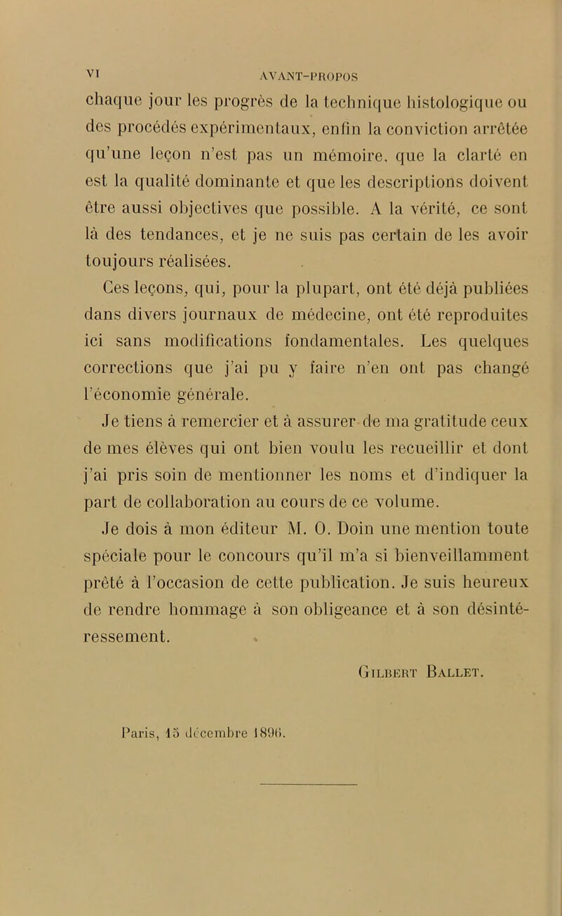 VI chaque jour les progrès de la technique histologique ou des procédés expérimentaux, enfin la conviction arrêtée qu’une leçon n’est pas un mémoire, que la clarté en est la qualité dominante et que les descriptions doivent être aussi objectives que possible. A la vérité, ce sont là des tendances, et je ne suis pas certain de les avoir toujours réalisées. Ces leçons, qui, pour la plupart, ont été déjà publiées dans divers journaux de médecine, ont été reproduites ici sans modifications fondamentales. Les quelques corrections que j’ai pu y faire n’en ont pas changé l’économie générale. Je tiens à remercier et à assurer de ma gratitude ceux de mes élèves qui ont bien voulu les recueillir et dont j’ai pris soin de mentionner les noms et d’indiquer la part de collaboration au cours de ce volume. Je dois à mon éditeur M. 0. Doin une mention toute spéciale pour le concours qu’il m’a si bienveillamment prêté à l’occasion de cette publication. Je suis heureux de rendre hommage à son obligeance et à son désinté- ressement. Gilbert Ballet. Paris, 15 décembre 189(i.