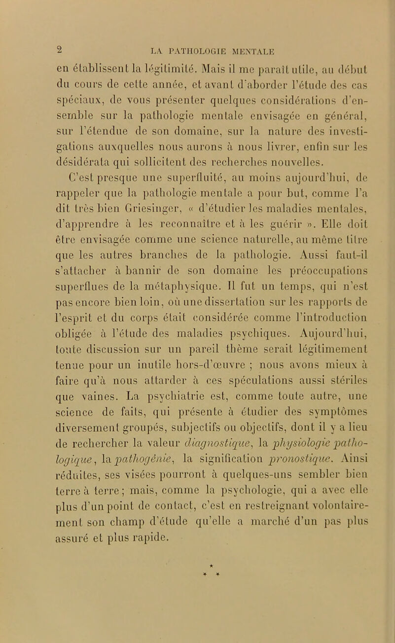 en établissent la légitimité. Mais il me parait utile, au début du cours de cette année, et avant d'aborder l’étude des cas spéciaux, de vous présenter quelques considérations d’en- semble sur la pathologie mentale envisagée en général, sur l’étendue de son domaine, sur la nature des investi- gations auxquelles nous aurons à nous livrer, enfin sur les désidérata qui sollicitent des recherches nouvelles. C’est presque une superfluité, au moins aujourd’hui, de rappeler que la pathologie mentale a pour but, comme l’a dit très bien Griesinger, « d’étudier les maladies mentales, d’apprendre à les reconnaître et à les guérir ». Elle doit être envisagée comme une science naturelle, au même titre que les autres branches de la pathologie. Aussi faut-il s’attacher à bannir de son domaine les préoccupations superflues de la métaphysique. Il fut un temps, qui n’est pas encore bien loin, où une dissertation sur les rapports de l’esprit et du corps était considérée comme l’introduction obligée à l’étude des maladies psychiques. Aujourd’hui, toute discussion sur un pareil thème serait légitimement tenue pour un inutile hors-d’œuvre ; nous avons mieux à faire qu’à nous attarder à ces spéculations aussi stériles que vaines. La psychiatrie est, comme toute autre, une science de faits, qui présente à étudier des symptômes diversement groupés, subjectifs ou objectifs, dont il y a lieu de rechercher la valeur diagnostique, la physiologie patho- logique, la pathogénie, la signification -pronostique. Ainsi réduites, ses visées pourront à quelques-uns sembler bien terre à terre; mais, comme la psychologie, qui a avec elle plus d’un point de contact, c’est en restreignant volontaire- ment son champ d’étude qu’elle a marché d’un pas plus assuré et plus rapide.