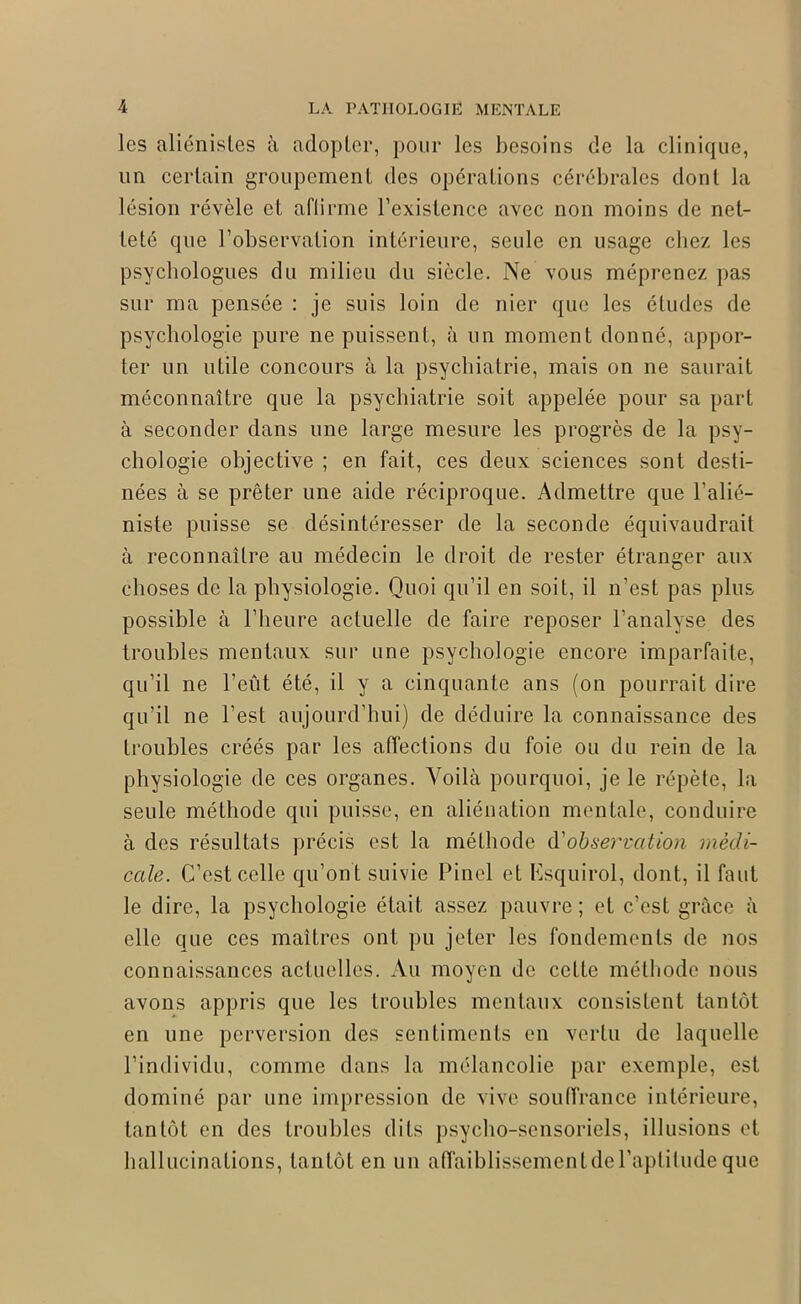 les aliénistes à adopter, pour les besoins de la clinique, un certain groupement des opérations cérébrales dont la lésion révèle et affirme l’existence avec non moins de net- teté que l’observation intérieure, seule en usage chez les psychologues du milieu du siècle. Ne vous méprenez pas sur ma pensée : je suis loin de nier que les éludes de psychologie pure ne puissent, à un moment donné, appor- ter un utile concours à la psychiatrie, mais on ne saurait méconnaître que la psychiatrie soit appelée pour sa part à seconder dans une large mesure les progrès de la psy- chologie objective ; en fait, ces deux sciences sont desti- nées à se prêter une aide réciproque. Admettre que l’alié- niste puisse se désintéresser de la seconde équivaudrait à reconnaître au médecin le droit de rester étranger aux choses de la physiologie. Quoi qu’il en soit, il n’est pas plus possible à l’heure actuelle de faire reposer l’analyse des troubles mentaux sur une psychologie encore imparfaite, qu’il ne l’eût été, il y a cinquante ans (on pourrait dire qu’il ne l’est aujourd’hui) de déduire la connaissance des troubles créés par les affections du foie ou du rein de la physiologie de ces organes. Voilà pourquoi, je le répète, la seule méthode qui puisse, en aliénation mentale, conduire à des résultats précis est la méthode d'observation médi- cale. C’est celle qu’on t suivie Pinel et Ksquirol, dont, il faut le dire, la psychologie était assez pauvre ; et c’est grâce à elle que ces maîtres ont pu jeter les fondements de nos connaissances actuelles. Au moyen de cette méthode nous avons appris que les troubles mentaux consistent tantôt en une perversion des sentiments en vertu de laquelle l’individu, comme dans la mélancolie par exemple, est dominé par une impression de vive souffrance intérieure, tantôt en des troubles dits psycho-sensoriels, illusions et hallucinations, tantôt en un affaiblissement de l’aptitude que