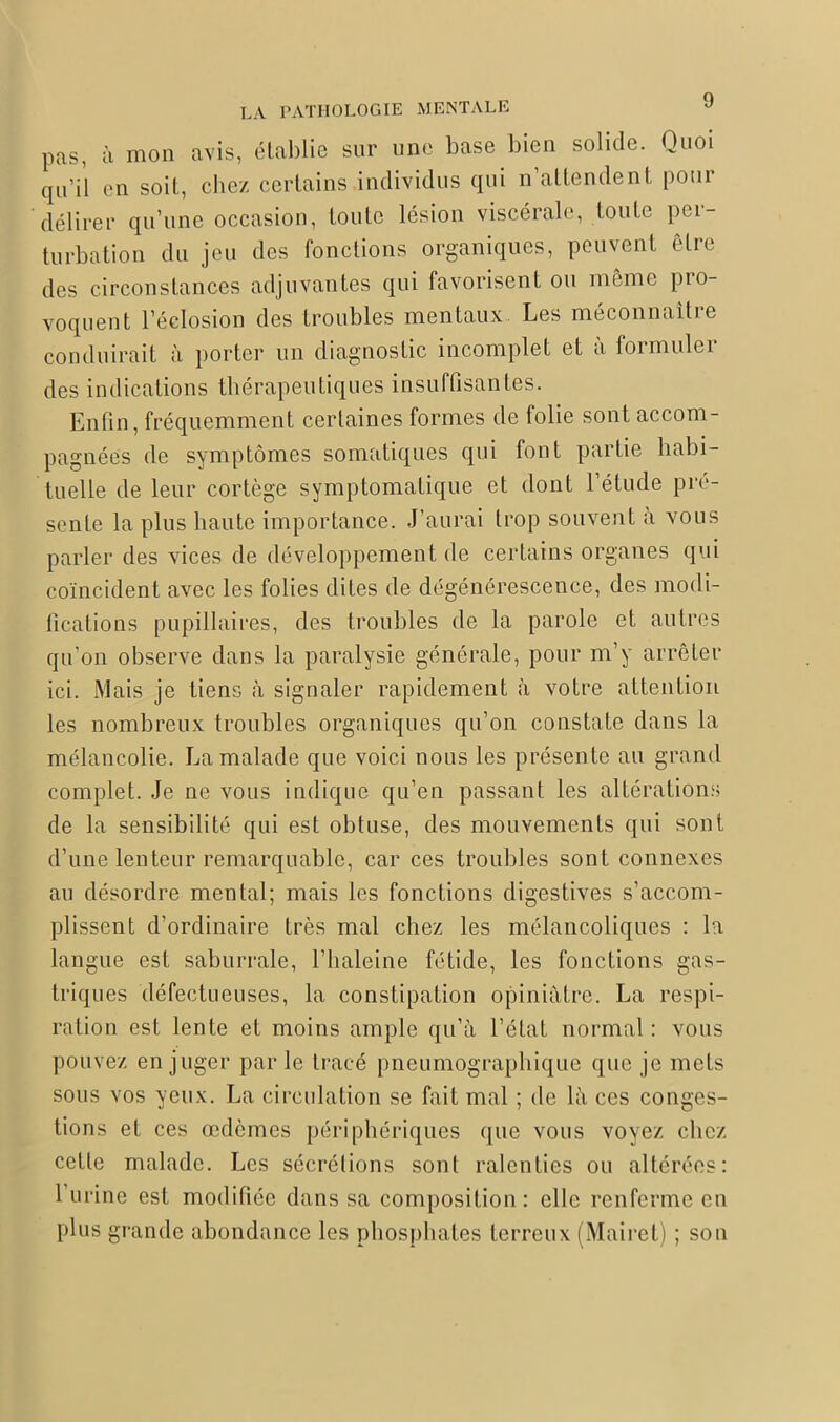 pas, à mon avis, établie sur une base bien solide. Quoi qu’il en soit, chez certains individus qui n’attendent pour délirer qu’une occasion, toute lésion viscérale, toute pei- turbation du jeu des fonctions organiques, peuvent être des circonstances adjuvantes qui favorisent ou même pro- voquent l’éclosion des troubles mentaux Les méconnaître conduirait à porter un diagnostic incomplet et à formuler des indications thérapeutiques insuffisantes. Enfin, fréquemment certaines formes de folie sont accom- pagnées de symptômes somatiques qui font partie habi- tuelle de leur cortège symptomatique et dont l’étude pré- sente la plus haute importance. J’aurai trop souvent à vous parler des vices de développement de certains organes qui coïncident avec les folies dites de dégénérescence, des modi- fications pupillaires, des troubles de la parole et autres qu’on observe dans la paralysie générale, pour m’y arrêter ici. Mais je tiens à signaler rapidement à votre attention les nombreux troubles organiques qu’on constate dans la mélancolie. La malade que voici nous les présente au grand complet. Je ne vous indique qu’en passant les altérations de la sensibilité qui est obtuse, des mouvements qui sont d’une lenteur remarquable, car ces troubles sont connexes au désordre mental; mais les fonctions digestives s’accom- plissent d’ordinaire très mal chez les mélancoliques : la langue est saburrale, l’haleine fétide, les fonctions gas- triques défectueuses, la constipation opiniâtre. La respi- ration est lente et moins ample qu’à l’état normal : vous pouvez en juger par le tracé pneumographique que je mets sous vos yeux. T^a circulation se fait mal ; de là ces conges- tions et ces œdèmes périphériques que vous voyez chez cette malade. Les sécrétions sont ralenties ou altérées: 1 urine est modifiée dans sa composition: elle renferme en plus grande abondance les phosphates terreux (Mairet) ; son