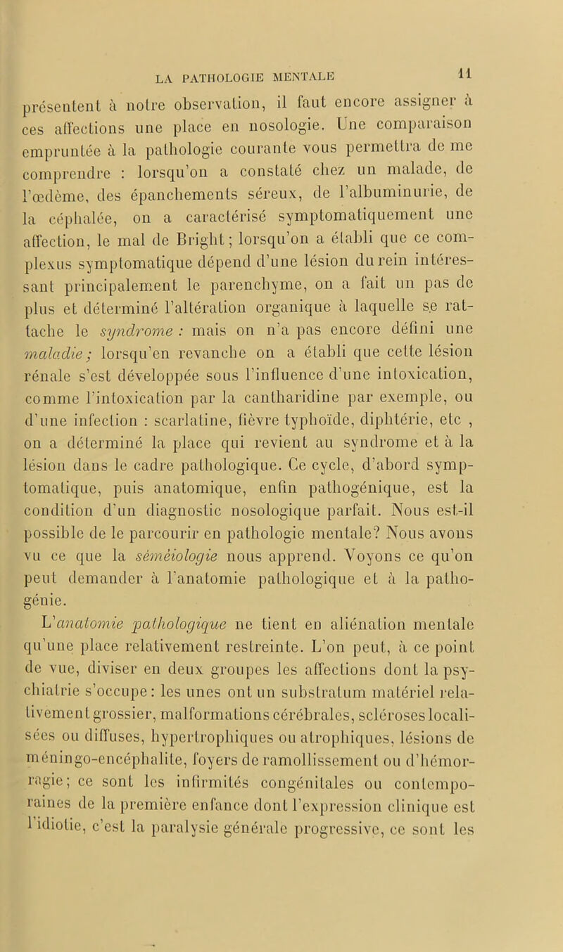 présentent à notre observation, il faut encore assigner à ces affections une place en nosologie. Une comparaison empruntée à la pathologie courante vous permettra rie me comprendre : lorsqu’on a constaté chez un malade, de l’œdème, des épanchements séreux, de l’albuminurie, de la céphalée, on a caractérisé symptomatiquement une affection, le mal de Bright; lorsqu’on a établi que ce eom- plexus symptomatique dépend d’une lésion du rein intéres- sant principalement le parenchyme, on a fait un pas de plus et déterminé l’altération organique à laquelle se rat- tache le syndrome : mais on n’a pas encore défini une maladie ; lorsqu’on revanche on a établi que cette lésion rénale s’est développée sous l’influence d’une intoxication, comme l’intoxication par la cantharidine par exemple, ou d’une infection : scarlatine, fièvre typhoïde, diphtérie, etc , on a déterminé la place qui revient au syndrome et à la lésion dans le cadre pathologique. Ce cycle, d’abord symp- tomatique, puis anatomique, enfin pathogénique, est la condition d’un diagnostic nosologique parfait. Nous est-il possible de le parcourir en pathologie mentale? Nous avons vu ce que la séméiologie nous apprend. Voyons ce qu’on peut demander à l’anatomie pathologique et à la patho- génie. L'anatomie pathologique ne tient en aliénation mentale qu’une place relativement restreinte. L’on peut, à ce point de vue, diviser en deux groupes les affections dont la psy- chiatrie s’occupe: les unes ont un substratum matériel rela- tivement grossier, malformations cérébrales, scléroses locali- sées ou diffuses, hypertrophiques ou atrophiques, lésions de méningo-encéphalite, foyers de ramollissement ou d’hémor- ragie; ce sont les infirmités congénitales ou contempo- raines de la première enfance dont l’expression clinique est 1 idiotie, c’est la paralysie générale progressive, ce sont les