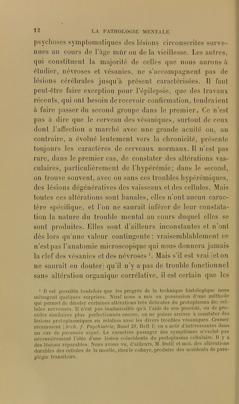 psychoses symptomatiques des lésions circonscrites surve- nues au cours de l’âge mûr ou delà vieillesse. Les autres, qui constituent la majorité de celles que nous aurons à étudier, névroses et vésanies, ne s’accompagnent pas de lésions cérébrales jusqu’à présent caractérisées. 11 faut peut-être faire exception pour l’épilepsie, que des travaux récents, qui ont besoin de recevoir confirmation, tendraient à faire passer du second groupe dans le premier. Ce n’est pas à dire que le cerveau des vésaniques, surtout de ceux dont l’affection a marché avec une grande acuité ou, au contraire, a évolué lentement vers la chronicité, présente toujours les caractères de cerveaux normaux. 11 n’est pas rare, dans le premier cas, de constater des altérations vas- culaires, particulièrement de l’hypérémie; dans le second, on trouve souvent, avec ou sans ces troubles hypérémiques, des lésions dégénératives des vaisseaux et des cellules. Mais toutes ces altérations sont banales, elles n’ont aucun carac- tère spécifique, et l’on ne saurait inférer de leur constata- tion la nature du trouble mental au cours duquel elles se sont produites. Elles sont d’ailleurs inconstantes et n’ont dès lors qu’une valeur contingente: vraisemblablement ce n’est pas l’anatomie microscopique qui nous donnera jamais la clef des vésanies et des névroses *. Mais s’il est vrai (et on ne saurait en douter) qu’il n’y a pas de trouble fonctionnel sans altération organique corrélative, il est certain que les 1 II est possible toutefois que les progrès de la technique histologique nous ménagent quelques surprises. Nissl nous a mis en possession d une méthode qui permet de déceler certaines altérations très délicates du protoplasma des cel- lules nerveuses. Il n’est pas inadmissible qu'à l’aide de son procédé, ou de pro- cédés similaires plus perfectionnés encore, on ne puisse arriver à constater des lésions protoplasmiques en relation avec les divers troubles vésaniques. Cramer récemment (Arch. f. Psychiatrie, Band 29, llcfl 1) en a noté d intéressantes dans un cas de paranoïa aiyuë. Le caractère passager des symptômes n exclut pas nécessairement l’idée d’une lésion coïncidente du protoplasma cellulaire. Il y a des lésions réparables. Nous avons vu, d’ailleurs, M. Dutil et moi. des altérations durables des cellules de la moelle, chez le cobaye, produire des accidents de para- plégie transitoire.