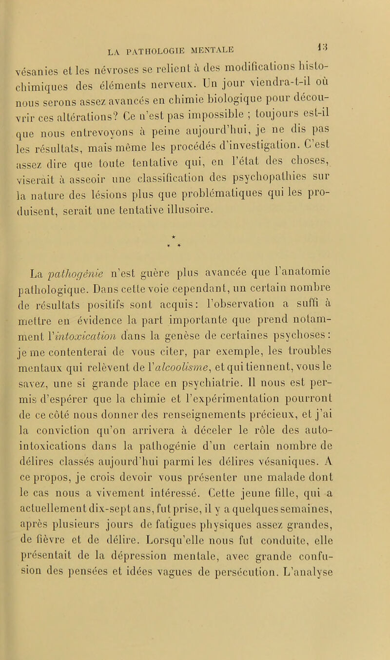 vésanies elles névroses se relient à des modifications liislo- chimiques des éléments nerveux. Un jour viendra-t-il ou nous serons assez avancés en chimie biologique pour décou- vrir ces altérations? Ce n’est pas impossible ; toujours est-il que nous entrevoyons à peine aujourd’hui, je ne dis pas les résultats, mais même les procédés d’investigation. G est assez dire que toute tentative qui, en 1 état des choses, viserait à asseoir une classification des psychopathies sur la nature des lésions plus que problématiques qui les pro- duisent, serait une tentative illusoire. ★ * * La 'patliogénie n’est guère plus avancée que l’anatomie pathologique. Dans cette voie cependant, un certain nombre de résultats positifs sont acquis: l’observation a suffi à mettre en évidence la part importante que prend notam- ment Y intoxication dans la genèse de certaines psychoses: je me contenterai de vous citer, par exemple, les troubles mentaux qui relèvent de Y alcoolisme, et qui tiennent, vous le savez, une si grande place en psychiatrie. 11 nous est per- mis d’espérer que la chimie et l’expérimentation pourront de ce côté nous donner des renseignements précieux, et j’ai la conviction qu’on arrivera à déceler le rôle des auto- intoxications dans la pathogénie d’un certain nombre de délires classés aujourd’hui parmi les délires vésaniques. A ce propos, je crois devoir vous présenter une malade dont le cas nous a vivement intéressé. Cette jeune fille, qui a actuellement dix-sept ans, fut prise, il y a quelques semaines, après plusieurs jours de fatigues physiques assez grandes, de fièvre et de délire. Lorsqu’elle nous fut conduite, elle présentait de la dépression mentale, avec grande confu- sion des pensées et idées vagues de persécution. L’analyse