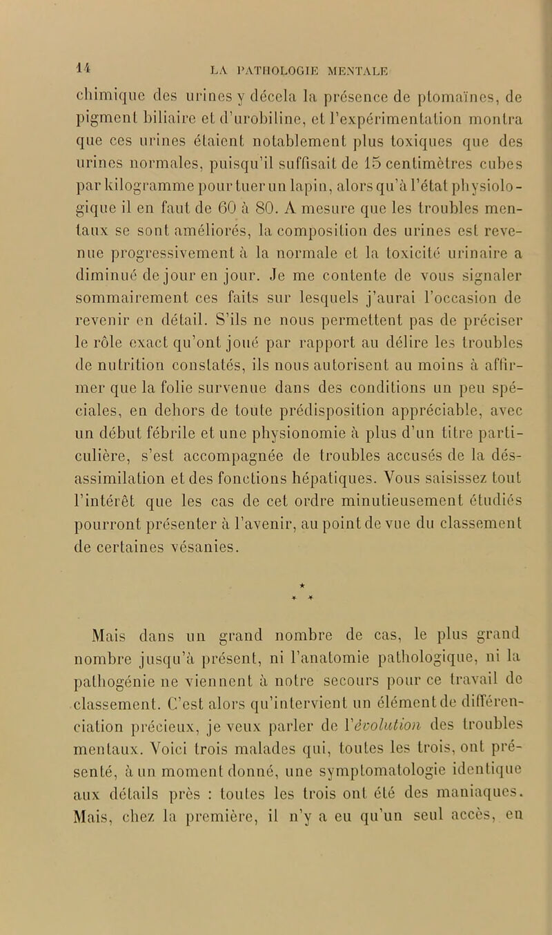 chimique des urines y décela la présence de ptomaïnes, de pigment biliaire el d’urobiline, el l’expérimentation montra que ces urines étaient notablement plus toxiques que des urines normales, puisqu’il suffisait de 15 centimètres cubes par kilogramme pour tuer un lapin, alors qu’à l’état physiolo- gique il en faut de 60 à 80. A mesure que les troubles men- taux se sont améliorés, la composition des urines est reve- nue progressivement à la normale et la toxicité urinaire a diminué de jour en jour. Je me contente de vous signaler sommairement ces faits sur lesquels j’aurai l’occasion de revenir en détail. S’ils ne nous permettent pas de préciser le rôle exact qu’ont joué par rapport au délire les troubles de nutrition constatés, ils nous autorisent au moins à affir- mer que la folie survenue dans des conditions un peu spé- ciales, en dehors de toute prédisposition appréciable, avec un début fébrile et une physionomie à plus d’un titre parti- culière, s’est accompagnée de troubles accusés de la dés- assimilation et des fonctions hépatiques. Vous saisissez tout l’intérêt que les cas de cet ordre minutieusement étudiés pourront présenter à l’avenir, au point de vue du classement de certaines vésanies. Mais dans un grand nombre de cas, le plus grand nombre jusqu’à présent, ni l’anatomie pathologique, ni la pathogénie ne viennent à notre secours pour ce travail de classement. C’est alors qu’intervient un élément de différen- ciation précieux, je veux parler de Y évolution des troubles mentaux. Voici trois malades qui, toutes les trois, ont pré- senté, à un moment donné, une symptomatologie identique aux détails près : toutes les trois ont été des maniaques. Mais, chez la première, il n’y a eu qu’un seul accès, en