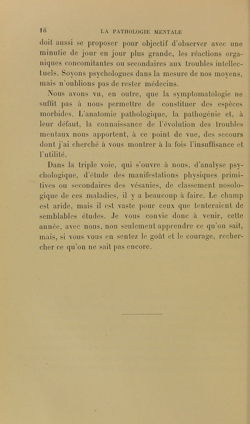 1Ô doil aussi se proposer pour objectif d’observer avec une minutie de jour en jour plus grande, les réactions orga- niques concomitantes on secondaires aux troubles intellec- tuels. Soyons psychologues dans la mesure de nos moyens, mais n’oublions pas de rester médecins. Nous avons vu, en outre, que la symptomatologie ne suffit pas à nous permettre de constituer des espèces morbides. L’anatomie pathologique, la patliogénie et, à leur défaut, la connaissance de l’évolution des troubles mentaux nous apportent, à ce point de vue, des secours dont j’ai cherché à vous montrer à la fois l’insuffisance et l’utilité. Dans la triple voie, qui s’ouvre à nous, d’analyse psy- chologique, d’étude des manifestations physiques primi- tives ou secondaires des vésanies, de classement nosolo- gique de ces maladies, il y a beaucoup à faire. Le champ est aride, mais il est vaste pour ceux que tenteraient de semblables études. Je vous convie donc à venir, cette année, avec nous, non seulement apprendre ce qu’on sait, mais, si vous vous en sentez le goût et le courage, recher- cher ce qu’on ne sait pas encore.