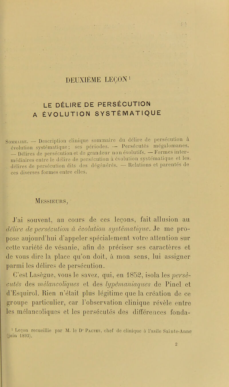 DEUXIÈME LEÇON 1 LE DÉLIRE DE PERSÉCUTION A ÉVOLUTION SYSTÉMATIQUE Sommaire. — Description clinique sommaire du délire de persécution à évolution systématique ; ses périodes. — Persécutés mégalomanes. — Délires de persécution et de grandeur non évolutifs. — Formes inter- médiaires entre le délire de persécution à évolution systématique et les. délires de persécution dits des dégénérés. — Relations et parentés de ces diverses formes entre elles. Messieurs, J’ai souvent, au cours de ces leçons, fait allusion au délire de persécution à évolution systématique. Je me pro- pose aujourd’hui d’appeler spécialement votre attention sur celte variété de vésanie, afin de préciser ses caractères et de vous dire la place qu’on doit, à mon sens, lui assigner parmi les délires de persécution. C’est Lasègue, vous le savez, qui, en 1852, isola \zspersé- cutés des mélancoliques et des lypèrnaniaques de Pinel et d’Esquirol. Rien n’était plus légitime que la création de ce groupe particulier, car l’observation clinique révèle entre les mélancoliques et les persécutés des différences fonda- 1 Leçon, recueillie par M. le D1' Pactbt, chef de clinique à l’asile Sainte-Anne (juin 1893).