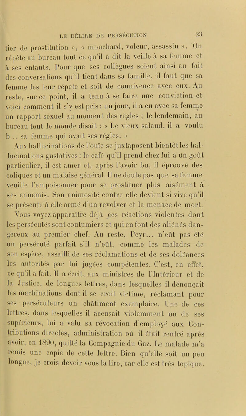 lier de prostitution », « mouchard, voleur, assassin ». On répète au bureau tout ce qu’il a dit la veille a sa femme et à ses enfants. Pour que scs collègues soient ainsi au fait des conversations qu’il tient dans sa famille, il faut que sa femme les leur répète et soit de connivence avec eux. Au reste, sur ce point, il a tenu à se faire une conviction et voici comment il s’y est pris: un jour, il a eu avec sa femme un rapport sexuel au moment des règles ; le lendemain, au bureau tout le monde disait : « Le vieux salaud, il a voulu b... sa femme qui avait ses règles. » Aux hallucinations de l’ouïe se juxtaposent bientôtles hal- lucinations gustatives : le café qu’il prend chez lui a un goût particulier, il est amer et, après l’avoir bu, il éprouve des coliques et un malaise général. Il ne doute pas que sa femme veuille l’empoisonner pour se prostituer plus aisément à ses ennemis. Son animosité contre elle devient si vive qu’il se présente à elle armé d’un revolver et la menace de mort. Vous voyez apparaître déjà ces réactions violentes dont les persécutés sont coutumiers et qui en font des aliénés dan- gereux au premier chef. Au reste, Peyr... n’eût pas été un persécuté parfait s’il n’eût, comme les malades de son espèce, assailli de ses réclamations et de ses doléances les autorités par lui jugées compétentes. C’est, en eiïet, ce qu’il a fait. 11 a écrit, aux ministres de l’Intérieur et de la Justice, de longues lettres, dans lesquelles il dénonçait les machinations dont il se croit victime, réclamant pour ses persécuteurs un châtiment exemplaire. Une de ces lettres, dans lesquelles il accusait violemment un de ses supérieurs, lui a valu sa révocation d’employé aux Con- tributions directes, administration où il était rentré après avoir, en 1890, quitté la Compagnie du Gaz. Le malade m’a remis une copie de cette lettre. Bien qu’clle soit un peu longue, je crois devoir vous la lire, car elle est très topique»