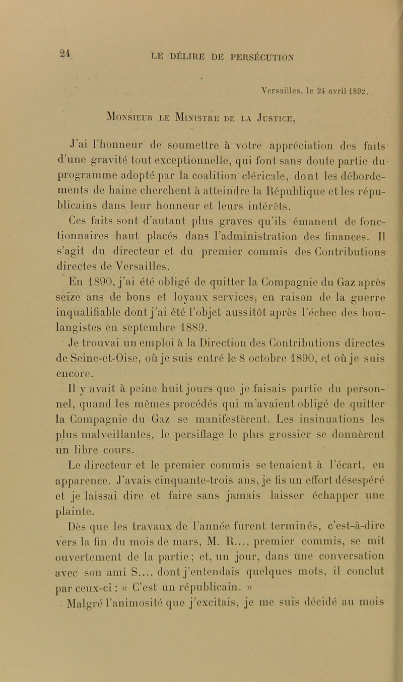 Versailles, le 24 avril 1892. Monsieur le Ministre de la Justice, J ai l’honneur de soumettre à votre appréciation des faits d une gravité tout exceptionnelle, qui font sans doute partie du programme adopté par la coalition cléricale, dont les déborde- ments de haine cherchent à atteindre la République elles répu- blicains dans leur honneur et leurs intérêts. Ces faits sont d’autant plus graves qu’ils émanent de fonc- tionnaires haut placés dans l’administration des finances. Il s’agit du directeur et du premier commis des Contributions directes de Versailles. En 1890, j’ai été obligé de quitter la Compagnie du Gaz après seize ans de bons et loyaux services-, en raison de la guerre inqualifiable dont j’ai été l’objet aussitôt après l’échec des bou- langistes en septembre 1889. Je trouvai un emploi à la Direction des Contributions directes de Seine-et-Oise, où je suis entré le 8 octobre 1890, et où je suis encore. Il y avait à peine huit jours que je faisais partie du person- nel, quand les mêmes procédés qui m’avaient obligé de quitter la Compagnie du Gaz se manifestèrent. Les insinuations les plus malveillantes, le persiflage le plus grossier se donnèrent un libre cours. Le directeur et le premier commis se tenaient à l'écart, en apparence. J’avais cinquante-trois ans, je fis un effort désespéré et je laissai dire et faire sans jamais laisser échapper une plainte. Dès que les travaux de l’année furent terminés, c'est-à-dire vers la lin du mois de mars, M. R..., premier commis, se mit ouvertement de la partie; et, un jour, dans une conversation avec son ami S..., dont j’entendais quelques mots, il conclut par ceux-ci : « C’est un républicain. » Malgré l’animosité que j’excitais, je me suis décidé au mois