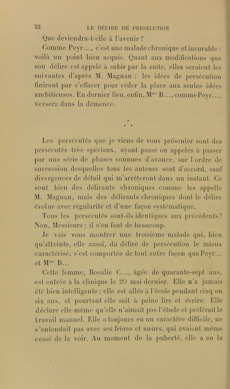 Que deviendra-t-elle à l’avenir? Comme Peyr..., c’est une malade chronique et incurable : voilà un point bien acquis. Quant aux modifications que son délire est appelé à subir par la suite, elles seraient les suivantes d’après M. Magnan : les idées de persécution finiront par s’effacer pour céder la place aux seules idées ambitieuses. En dernier lieu, enfin, Mmo B..., comme Peyr..., versera dans la démence. ★ Les persécutés que je viens de vous présenter sont des persécutés très spéciaux, ayant passé ou appelés à passer par une série de phases connues d’avance, sur l'ordre de succession desquelles tous les auteurs sont d’accord, sauf divergences de détail qui m’arrêteront dans un instant. Ce sont bien des délirants chroniques comme les appelle M. Magnan, mais des délirants chroniques dont le délire évolue avec régularité et d’une façon systématique. Tous les persécutés sont-ils identiques aux précédents? Non, Messieurs ; il s’en faut de beaucoup. Je vais vous montrer une troisième malade qui, bien qu’atteinte, elle aussi, du délire tle persécution le mieux caractérisé, s’est comportée de tout autre façon que Peyr... et Mme B... Cette femme, Rosalie C..., âgée de quarante-sept ans, est entrée à la clinique le 20 mai dernier. Elle n’a jamais été bien intelligente ; elle est allée à l’école pendant cinq ou six ans, et pourtant elle sait à peine lire et écrire. Elle déclare elle-même qu’elle n’aimait pas l’élude et préférait le travail manuel. Elle a toujours eu un caractère difficile, ne s’entendait pas avec ses frères et sœurs, qui avaient même cessé de la voir. Au moment de la puberté, elle a eu la