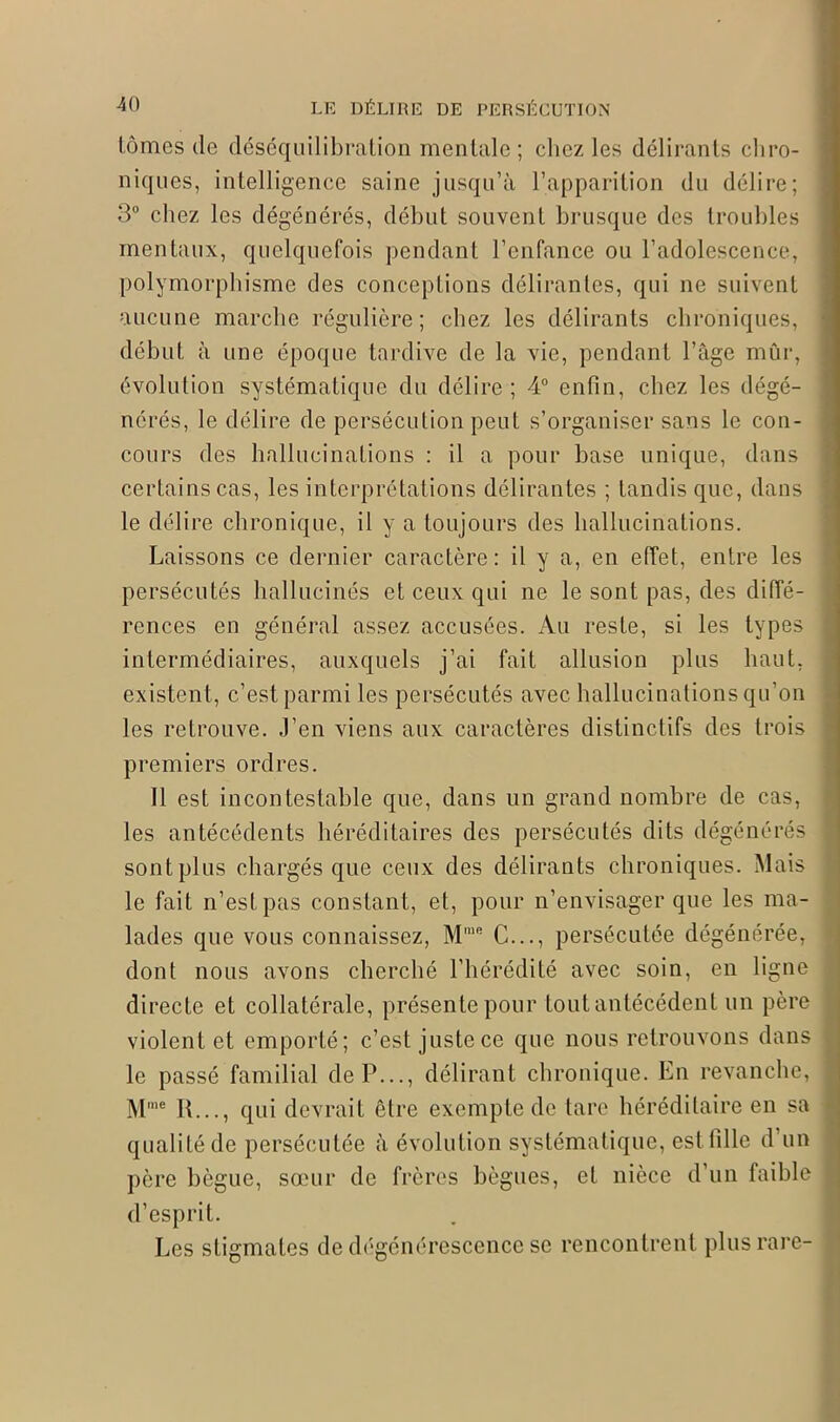 tomes de déséquilibration mentale; chez les délirants chro- niques, intelligence saine jusqu’à l’apparition du délire; 3° chez les dégénérés, début souvent brusque des troubles mentaux, quelquefois pendant l’enfance ou l’adolescence, polymorphisme des conceptions délirantes, qui ne suivent aucune marche régulière; chez les délirants chroniques, début à une époque tardive de la vie, pendant l’âge mûr, évolution systématique du délire; 4° enfin, chez les dégé- nérés, le délire de persécution peut s’organiser sans le con- cours des hallucinations : il a pour base unique, dans certains cas, les interprétations délirantes ; tandis que, dans le délire chronique, il y a toujours des hallucinations. Laissons ce dernier caractère: il y a, en effet, entre les persécutés hallucinés et ceux qui ne le sont pas, des diffé- rences en général assez accusées. Au reste, si les types intermédiaires, auxquels j’ai fait allusion plus haut, existent, c’est parmi les persécutés avec hallucinations qu’on les retrouve, .l’en viens aux caractères distinctifs des trois premiers ordres. Il est incontestable que, dans un grand nombre de cas, les antécédents héréditaires des persécutés dits dégénérés sont plus chargés que ceux des délirants chroniques. Mais le fait n’est pas constant, et, pour n’envisager que les ma- lades que vous connaissez, Mme C..., persécutée dégénérée, dont nous avons cherché l’hérédité avec soin, en ligne directe et collatérale, présente pour tout antécédent un père violent et emporté; c’est juste ce que nous retrouvons dans le passé familial de P..., délirant chronique. En revanche, Mme II..., qui devrait être exempte de tare héréditaire en sa qualité de persécutée à évolution systématique, est fille d’un père bègue, sœur de frères bègues, et nièce d’un faible d’esprit. Les stigmates de dégénérescence se rencontrent plus rare-