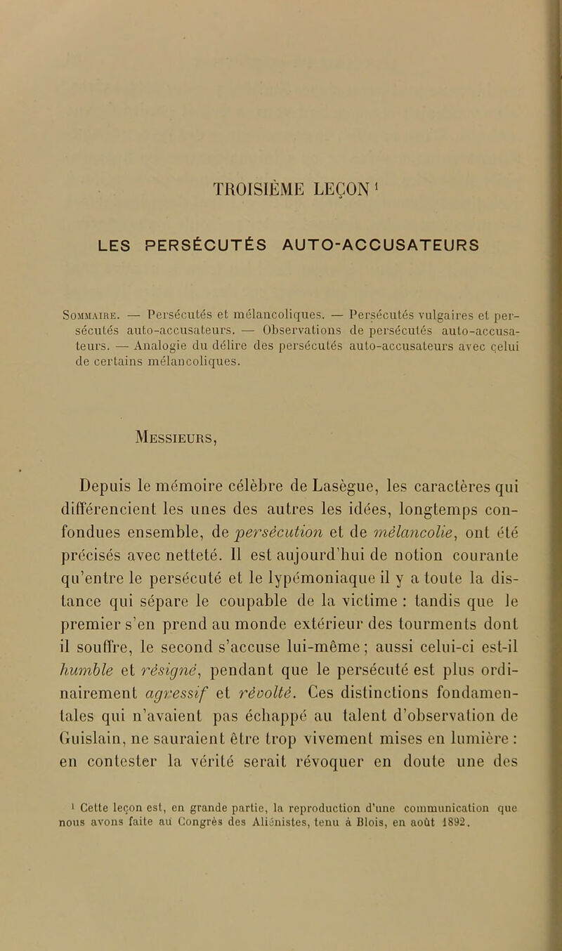 LES PERSÉCUTÉS AUTO-ACCUSATEURS Sommaire. — Persécutés et mélancoliques. — Persécutés vulgaires et per- sécutés auto-accusateurs. — Observations de persécutés auto-accusa- teurs. — Analogie du délire des persécutés auto-accusateurs avec celui de certains mélancoliques. Messieurs, Depuis le mémoire célèbre de Lasègue, les caractères qui différencient les unes des autres les idées, longtemps con- fondues ensemble, de persécution et de mélancolie, ont été précisés avec netteté. 11 est aujourd’hui de notion courante qu’entre le persécuté et le lypémoniaque il y a toute la dis- tance qui sépare le coupable de la victime : tandis que le premier s’en prend au monde extérieur des tourments dont il souffre, le second s’accuse lui-même; aussi celui-ci est-il humble et résigné, pendant que le persécuté est plus ordi- nairement agressif et récolté. Ces distinctions fondamen- tales qui n’avaient pas échappé au talent d’observation de Guislain, ne sauraient être trop vivement mises en lumière : en contester la vérité serait révoquer en doute une des 1 Cette leçon est, en grande partie, la reproduction d’une communication que nous avons faite au Congrès des Aliénistes, tenu à Blois, en août 1892.