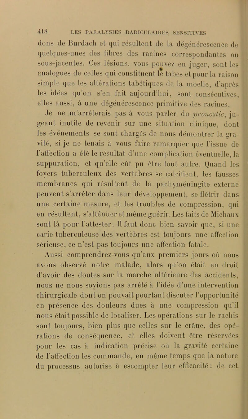 dons do Burdach et qui résultent de la dégénérescence de quelques-unes des libres des racines correspondantes ou sous-jacentes. Ces lésions, vous pouvez en juger, sont les analogues de celles qui constituent le tabes et pour la raison simple que les altérations tabétiques de la moelle, d’après les idées qu’on s’en fait aujourd’hui, sont consécutives, elles aussi, à une dégénérescence primitive des racines. Je ne m’arrêterais pas à vous parler du pronostic, ju- geant inutile de revenir sur une situation clinique, dont les événements se sont chargés de nous démontrer la gra- vité, si je ne tenais à vous faire remarquer que l’issue de l’affection a été le résultat d’une complication éventuelle, la suppuration, et qu’elle eut pu être tout autre. Quand les foyers tuberculeux des vertèbres se calcifient, les fausses membranes qui résultent de la pachyméningite externe peuvent s’arrêter dans leur développement, se flétrir dans une certaine mesure, et les troubles de compression, qui en résultent, s’atténuer et même guérir. Les faits de Michaux sont là pour l’attester. Il faut donc bien savoir que, si une carie tuberculeuse des vertèbres est toujours une affection sérieuse, ce n’est pas toujours une affection fatale. Aussi comprendrez-vous qu’aux premiers jours où nous avons observé notre malade, alors qu’on était en droit d’avoir des doutes sur la marche ultérieure des accidents, nous ne nous soyions pas arrêté à l’idée d’une intervention chirurgicale dont on pouvait pourtant discuter l’opportunité en présence des douleurs dues à une compression qu’il nous était possible de localiser. Les opérations sur le rachis sont toujours, bien plus que celles sur le crâne, des opé- rations de conséquence, et elles doivent être réservées pour les cas à indication précise où la gravité certaine de l’affection les commande, en même temps que la nature du processus autorise à escompter leur efficacité: de cet