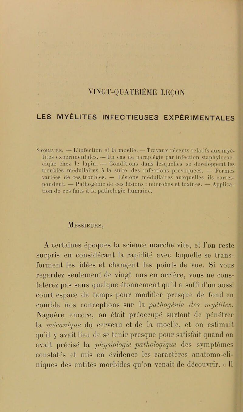 VINGT-QUATRIÈME LEÇON LES MYÉLITES INFECTIEUSES EXPÉRIMENTALES S ommaire. — L'infection et la moelle. — Travaux récents relatifs aux myé- lites expérimentales. —Un cas de paraplégie par infection staphylococ- cique chez le lapin.— Conditions dans lesquelles se développent les troubles médullaires à la suite des infections provoquées. — Formes variées de ces. troubles. — Lésions médullaires auxquelles ils corres- pondent. — Pathogénie de ces lésions : microbes et toxines. — Applica- tion de ces faits à la pathologie humaine. Messieurs, A certaines époques la science marche vite, et Ton reste surpris en considérant la rapidité avec laquelle se trans- forment les idées et changent les points de vue. Si vous regardez seulement de vingt ans en arrière, vous ne cons- taterez pas sans quelque étonnement qu’il a suffi d’un aussi court espace de temps pour modifier presque de fond en comble nos conceptions sur la pathogénie des myélites. Naguère encore, on était préoccupé surtout de pénétrer la mécanique du cerveau et de la moelle, et on estimait qu’il y avait lieu de se tenir presque pour satisfait quand on avait précisé la physiologie pathologique des symptômes constatés et mis en évidence les caractères anatomo-cli- niques des entités morbides qu’on venait de découvrir. « Il