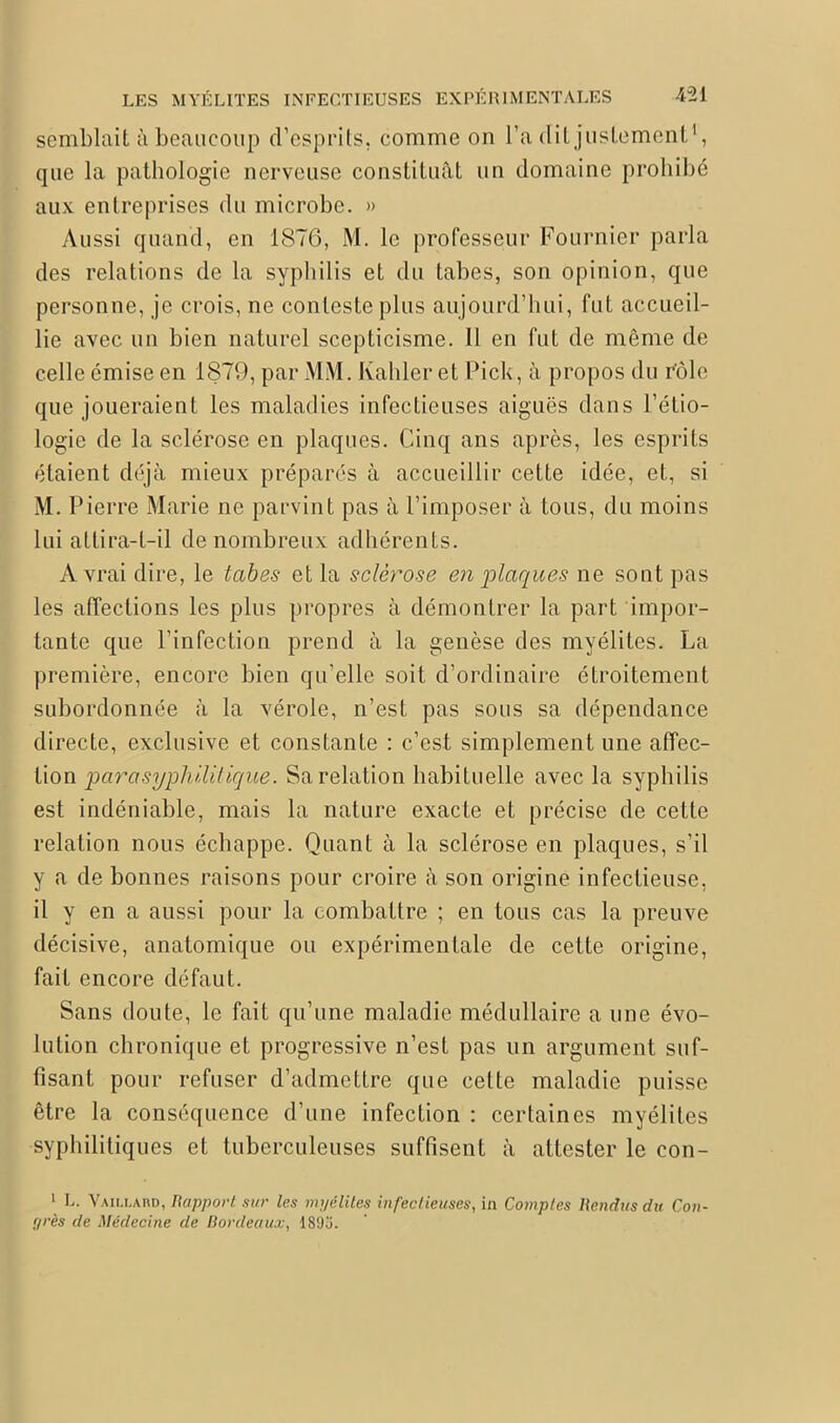 semblait à beaucoup d’esprits, comme on l’a dit justement1, que la pathologie nerveuse constituât un domaine prohibé aux entreprises du microbe. » Aussi quand, en 1876, M. le professeur Fournier parla des relations de la syphilis et du tabes, son opinion, que personne, je crois, ne conteste plus aujourd’hui, fut accueil- lie avec un bien naturel scepticisme. Il en fut de même de celle émise en 1879, par MM. Kahler et Pick, à propos du rôle que joueraient les maladies infectieuses aiguës dans Pétio- logie de la sclérose en plaques. Cinq ans après, les esprits étaient déjà mieux préparés à accueillir cette idée, et, si M. Pierre Marie ne parvint pas à l’imposer à tous, du moins lui attira-t-il de nombreux adhérents. A vrai dire, le tabes et la sclérose en plaques ne sont pas les affections les plus propres à démontrer la part impor- tante que l’infection prend à la genèse des myélites. La première, encore bien qu’elle soit d’ordinaire étroitement subordonnée à la vérole, n’est pas sous sa dépendance directe, exclusive et constante : c’est simplement une affec- tion parasyphilitique. Sa relation habituelle avec la syphilis est indéniable, mais la nature exacte et précise de cette relation nous échappe. Quant à la sclérose en plaques, s’il y a de bonnes raisons pour croire à son origine infectieuse, il y en a aussi pour la combattre ; en tous cas la preuve décisive, anatomique ou expérimentale de cette origine, fait encore défaut. Sans doute, le fait qu’une maladie médullaire a une évo- lution chronique et progressive n’est pas un argument suf- fisant pour refuser d’admettre que cette maladie puisse être la conséquence d’une infection : certaines myélites syphilitiques et tuberculeuses suffisent à attester le con- 1 L. Vailland, Rapport sur les myélites infectieuses, in Comptes Rendus du Con- yrès de Médecine de Bordeaux, 189o.